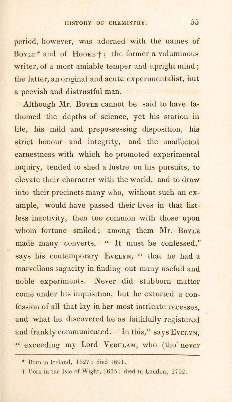 period, however, was adorned with the names of Boyle* and of Hookef ; the former a voluminous writer, of a most amiable temper and upright mind ; the latter, an original and acute experimentalist, but a peevish and distrustful man. Although Mr. Boyle cannot be said to have fa- thomed the depths of science, yet his station in life, his mild and prepossessing disposition, his strict honour and integrity, and the unaffected earnestness with which he promoted experimental inquiry, tended to shed a lustre on his pursuits, to elevate their character with the world, and to draw into their precincts many who, without such an ex- ample, would have passed their lives in that list- less inactivity, then too common with those upon whom fortune smiled; among them Mr. Boyle made many converts. “ It must be confessed/’ says his contemporary Evelyn, “ that he had a marvellous sagacity in finding out many usefull and noble experiments. Never did stubborn matter come under his inquisition, but he extorted a con- fession of all that lay in her most intricate recesses, and what he discovered he as faithfully registered and frankly communicated. In this,” says Evelyn, “ exceeding my Lord Verulam, who (tho’ never * Born in Ireland, 1627 : died 1691. t Born in the Isle of Wight, 1635: died in London, 1702.