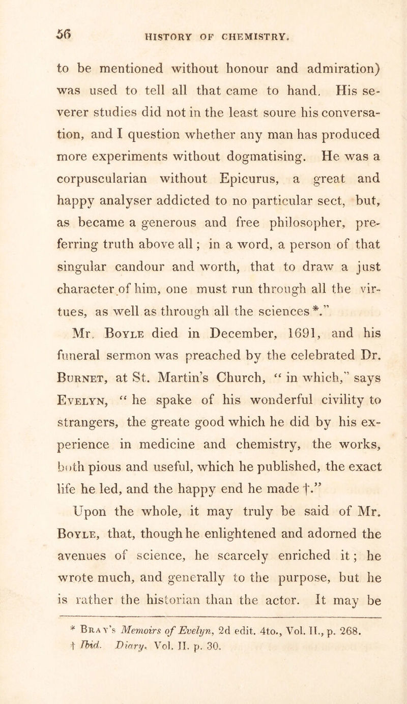 to be mentioned without honour and admiration) was used to tell all that came to hand. His se- verer studies did not in the least soure his conversa- tion, and I question whether any man has produced more experiments without dogmatising. He was a corpuscularian without Epicurus, a great and happy analyser addicted to no particular sect, but, as became a generous and free philosopher, pre- ferring truth above all; in a word, a person of that singular candour and worth, that to draw a just character of him, one must run through all the vir- tues, as well as through all the sciences*.” Mr, Boyle died in December, 1691, and his funeral sermon was preached by the celebrated Dr. Burnet, at St. Martin's Church, “ in which,” says Evelyn, “ he spake of his wonderful civility to strangers, the greate good which he did by his ex- perience in medicine and chemistry, the works, both pious and useful, which he published, the exact life he led, and the happy end he made f.” Upon the whole, it may truly be said of Mr. Boyle, that, though he enlightened and adorned the avenues of science, he scarcely enriched it; he wrote much, and generally to the purpose, but he is rather the historian than the actor. It may be * Brat's Memoirs of Evelyn, 2d edit. 4to., Vol. II., p. 268. t Ibid. Diary. Vol. II. p. 30.