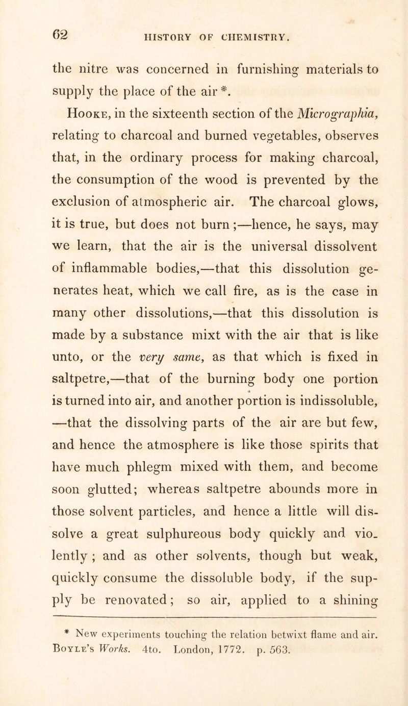 the nitre was concerned in furnishing materials to supply the place of the air Hooke, in the sixteenth section of the Micrographia, relating to charcoal and burned vegetables, observes that, in the ordinary process for making charcoal, the consumption of the wood is prevented by the exclusion of atmospheric air. The charcoal glows, it is true, but does not burn hence, he says, may we learn, that the air is the universal dissolvent of inflammable bodies,—that this dissolution ge- nerates heat, which we call fire, as is the case in many other dissolutions,—that this dissolution is made by a substance mixt with the air that is like unto, or the very same, as that which is fixed in saltpetre,—that of the burning body one portion * is turned into air, and another portion is indissoluble, —that the dissolving parts of the air are but few, and hence the atmosphere is like those spirits that have much phlegm mixed with them, and become soon glutted; whereas saltpetre abounds more in those solvent particles, and hence a little will dis- solve a great sulphureous body quickly and vio. lently ; and as other solvents, though but weak, quickly consume the dissoluble body, if the sup- ply be renovated; so air, applied to a shining * New experiments touching the relation betwixt flame and air. Boyle’s Works. 4to. London, 1772. p. 563.