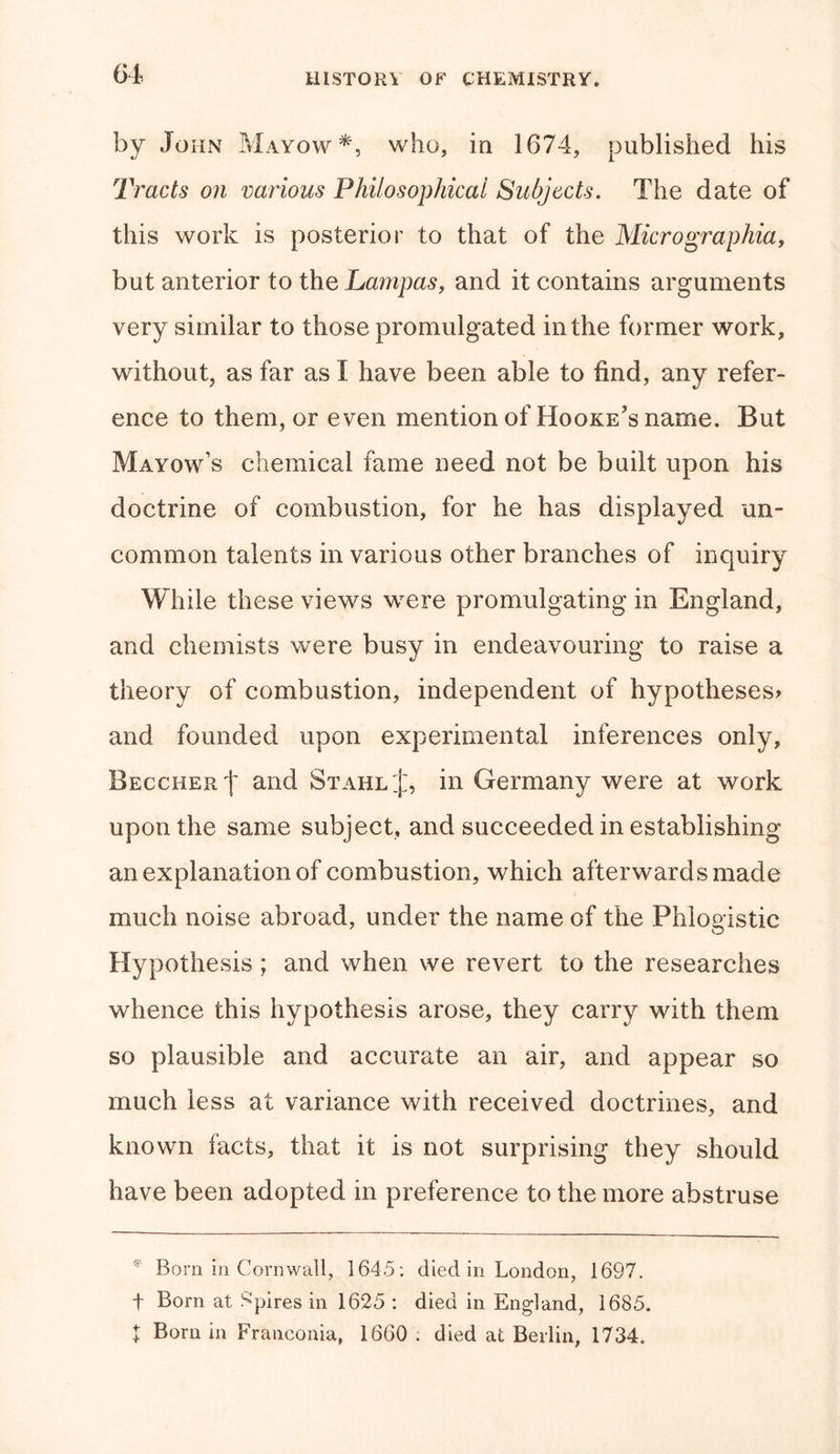 by John Mayow*, who, in 1674, published his Tracts on various Philosophical Subjects. The date of this work is posterior to that of the Micrographia, but anterior to the Pampas, and it contains arguments very similar to those promulgated in the former work, without, as far as I have been able to find, any refer- ence to them, or even mention of Hooke’s name. But Mayow’s chemical fame need not be built upon his doctrine of combustion, for he has displayed un~ common talents in various other branches of inquiry While these views were promulgating in England, and chemists were busy in endeavouring to raise a theory of combustion, independent of hypotheses* and founded upon experimental inferences only, Beccher| and Stahl J, in Germany were at work upon the same subject, and succeeded in establishing an explanation of combustion, which afterwards made much noise abroad, under the name of the Phlogistic Hypothesis ; and when we revert to the researches whence this hypothesis arose, they carry with them so plausible and accurate an air, and appear so much less at variance with received doctrines, and known facts, that it is not surprising they should have been adopted in preference to the more abstruse * Born in Cornwall, 1645: died in London, 1697. f Born at Spires in 1625 : died in England, 1685. t Born in Franconia, 1660 ; died at Berlin, 1734.