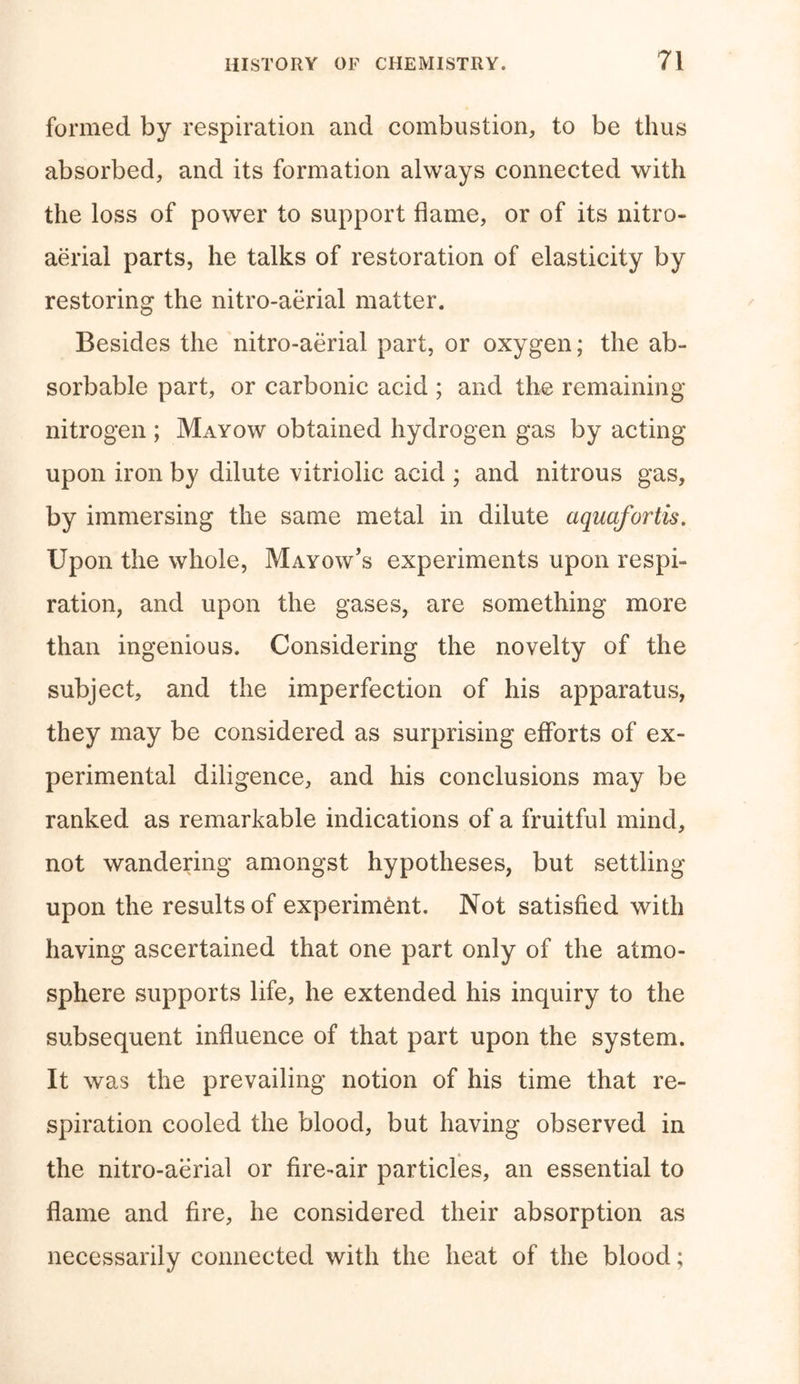 formed by respiration and combustion, to be thus absorbed, and its formation always connected with the loss of power to support flame, or of its nitro- aerial parts, he talks of restoration of elasticity by restoring the nitro-aerial matter. Besides the nitro-aerial part, or oxygen; the ab- sorbable part, or carbonic acid ; and the remaining nitrogen ; Mayow obtained hydrogen gas by acting upon iron by dilute vitriolic acid ; and nitrous gas, by immersing the same metal in dilute aquafortis. Upon the whole, Mayow’s experiments upon respi- ration, and upon the gases, are something more than ingenious. Considering the novelty of the subject, and the imperfection of his apparatus, they may be considered as surprising efforts of ex- perimental diligence, and his conclusions may be ranked as remarkable indications of a fruitful mind, not wandering amongst hypotheses, but settling upon the results of experiment. Not satisfied with having ascertained that one part only of the atmo- sphere supports life, he extended his inquiry to the subsequent influence of that part upon the system. It was the prevailing notion of his time that re- spiration cooled the blood, but having observed in the nitro-aerial or fire-air particles, an essential to flame and fire, he considered their absorption as necessarily connected with the heat of the blood;