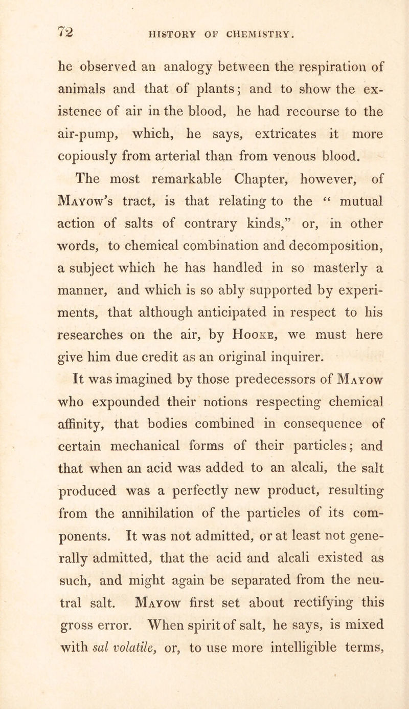 he observed an analogy between the respiration of animals and that of plants; and to show the ex- istence of air in the blood, he had recourse to the air-pump, which, he says, extricates it more copiously from arterial than from venous blood. The most remarkable Chapter, however, of Mayow’s tract, is that relating to the “ mutual action of salts of contrary kinds,” or, in other words, to chemical combination and decomposition, a subject which he has handled in so masterly a manner, and which is so ably supported by experi- ments, that although anticipated in respect to his researches on the air, by Hooke, we must here give him due credit as an original inquirer. It was imagined by those predecessors of Mayow who expounded their notions respecting chemical affinity, that bodies combined in consequence of certain mechanical forms of their particles; and that when an acid was added to an alcali, the salt produced was a perfectly new product, resulting from the annihilation of the particles of its com- ponents. It was not admitted, or at least not gene- rally admitted, that the acid and alcali existed as such, and might again be separated from the neu- tral salt. Mayow first set about rectifying this gross error. When spirit of salt, he says, is mixed with sal volatile, or, to use more intelligible terms,