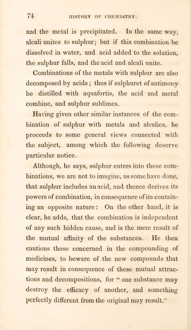 and the metal is precipitated. In the same way, alcali unites to sulphur; but if this combination be dissolved in water, and acid added to the solution, the sulphur falls, and the acid and alcali unite. Combinations of the metals with sulphur are also decomposed by acids ; thus if sulphuret of antimony be distilled with aquafortis, the acid and metal combine, and sulphur sublimes. Having given other similar instances of the com- bination of sulphur with metals and alcalies, he proceeds to some general views connected with the subject, among which the following deserve particular notice. Although, he says, sulphur enters into these com- binations, we are not to imagine, as some have done, that sulphur includes an acid, and thence derives its powers of combination, in consequence of its contain- ing an opposite nature: On the other hand, it is clear, he adds, that the combination is independent of any such hidden cause, and is the mere result of the mutual affinity of the substances. He then cautions those concerned in the compounding of medicines, to beware of the new compounds that may result in consequence of these mutual attrac- tions and decompositions, for “ one substance may destroy the efficacy of another, and something perfectly different from the original may result.’'