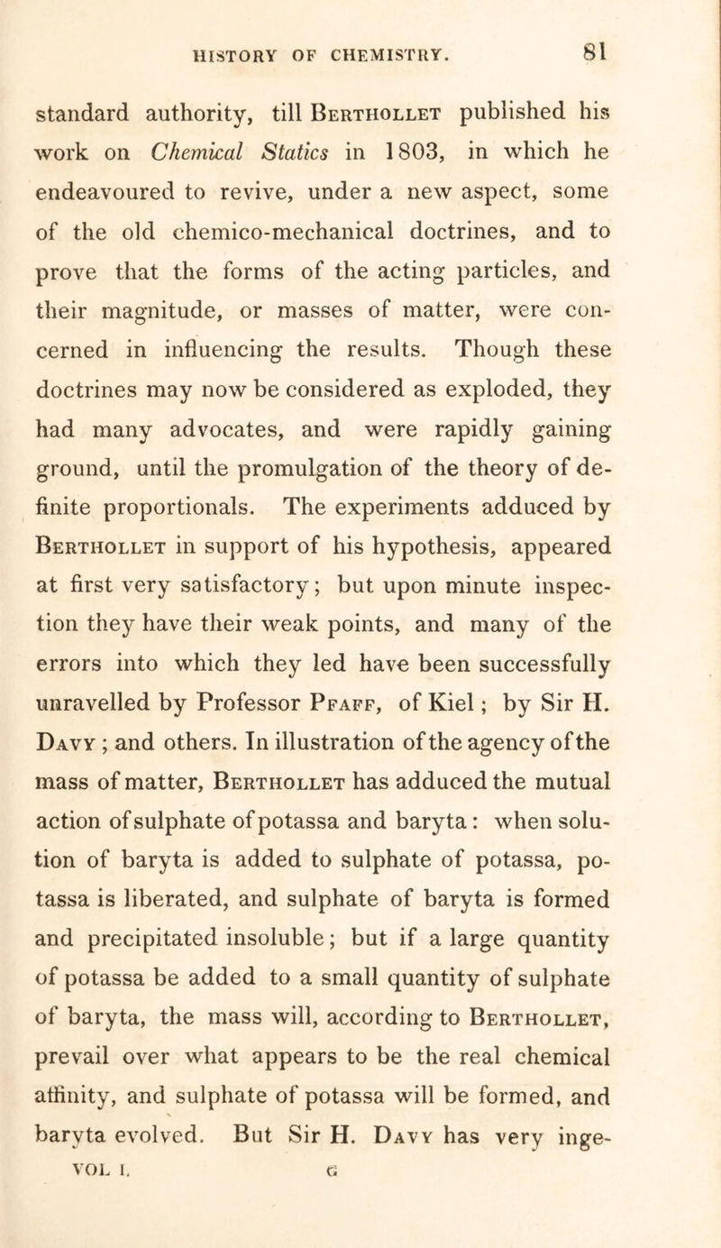 standard authority, till Berthollet published his work on Chemical Statics in 1803, in which he endeavoured to revive, under a new aspect, some of the old chemico-mechanical doctrines, and to prove that the forms of the acting particles, and their magnitude, or masses of matter, were con- cerned in influencing the results. Though these doctrines may now be considered as exploded, they had many advocates, and were rapidly gaining ground, until the promulgation of the theory of de- finite proportionals. The experiments adduced by Berthollet in support of his hypothesis, appeared at first very satisfactory; but upon minute inspec- tion they have their weak points, and many of the errors into which they led have been successfully unravelled by Professor Pfaff, of Kiel; by Sir H. Davy ; and others. In illustration of the agency of the mass of matter, Berthollet has adduced the mutual action of sulphate of potassa and baryta : when solu- tion of baryta is added to sulphate of potassa, po- tassa is liberated, and sulphate of baryta is formed and precipitated insoluble; but if a large quantity of potassa be added to a small quantity of sulphate of baryta, the mass will, according to Berthollet, prevail over what appears to be the real chemical affinity, and sulphate of potassa will be formed, and baryta evolved. But Sir H. Davy has very inge- VOL I. G