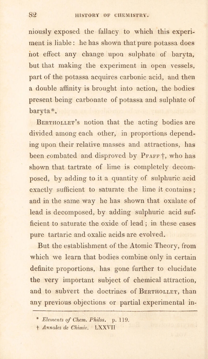 niously exposed the fallacy to which this experi- ment is liable: he has shown that pure potassa does hot effect any change upon sulphate of baryta, but that making the experiment in open vessels, part of the potassa acquires carbonic acid, and then a double affinity is brought into action, the bodies present being carbonate of potassa and sulphate of baryta*. Berthollet’s notion that the acting bodies are divided among each other, in proportions depend- ing upon their relative masses and attractions, has been combated and disproved by Pfaff f, who has shown that tartrate of lime is completely decom- posed, by adding to it a quantity of sulphuric acid exactly sufficient to saturate the lime it contains ; and in. the same way he has shown that oxalate of lead is decomposed, by adding sulphuric acid suf- ficient to saturate the oxide of lead; in these cases pure tartaric and oxalic acids are evolved. But the establishment of the Atomic Theory, from which we learn that bodies combine only in certain definite proportions, has gone further to elucidate the very important subject of chemical attraction, and to subvert the doctrines of Berthollet, than any previous objections or partial experimental in- * Elements of Chem. Philos, p. 119. f Annales de Chimie. LXXYII