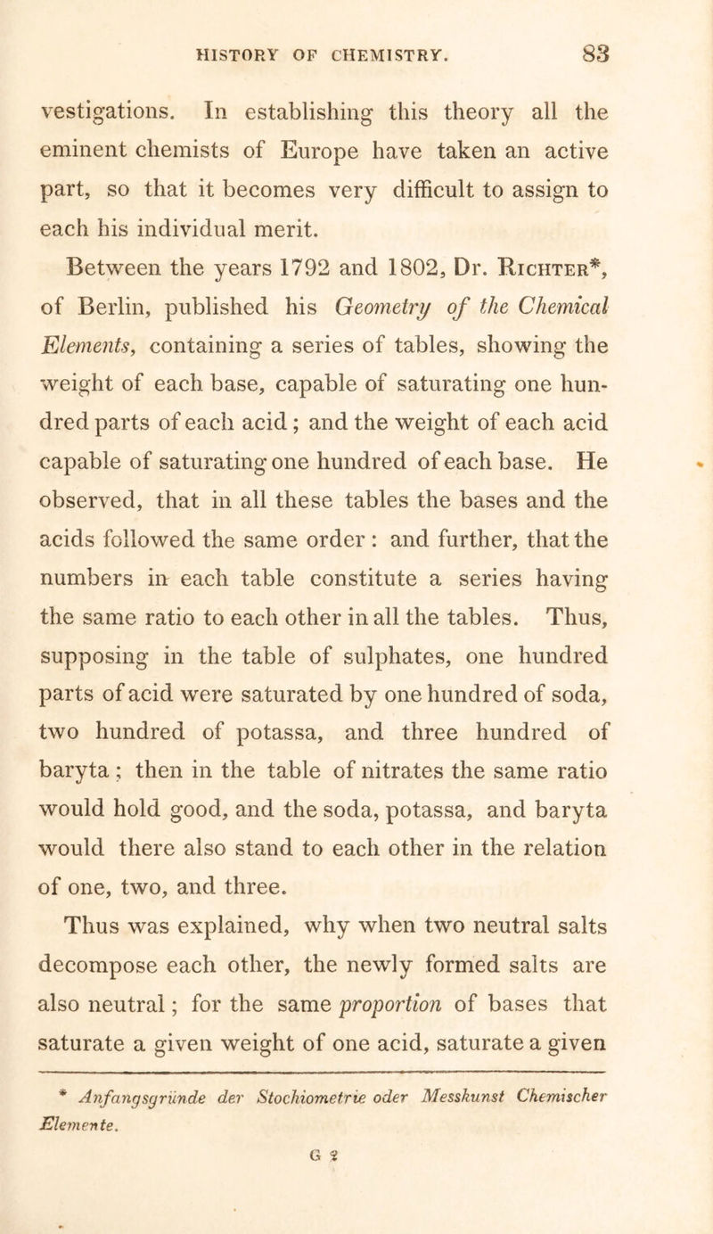 vestigations. In establishing this theory all the eminent chemists of Europe have taken an active part, so that it becomes very difficult to assign to each his individual merit. Between the years 1792 and 1802, Dr. Richter*, of Berlin, published his Geometry of the Chemical Elements, containing a series of tables, showing the weight of each base, capable of saturating one hun- dred parts of each acid; and the weight of each acid capable of saturating one hundred of each base. He observed, that in all these tables the bases and the acids followed the same order : and further, that the numbers in each table constitute a series having the same ratio to each other in all the tables. Thus, supposing in the table of sulphates, one hundred parts of acid were saturated by one hundred of soda, two hundred of potassa, and three hundred of baryta ; then in the table of nitrates the same ratio would hold good, and the soda, potassa, and baryta would there also stand to each other in the relation of one, two, and three. Thus was explained, why when two neutral salts decompose each other, the newly formed salts are also neutral; for the same proportion of bases that saturate a given weight of one acid, saturate a given * Anfangsgrunde dev Stochiometrie oder Messkunst Chemischer Elemente. G 9