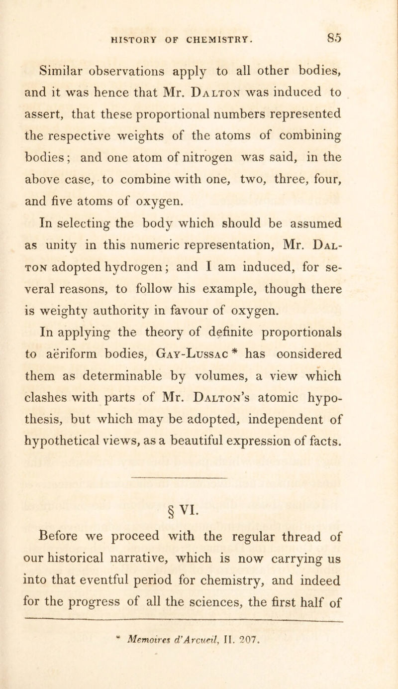 Similar observations apply to all other bodies, and it was hence that Mr. Dalton was induced to assert, that these proportional numbers represented the respective weights of the atoms of combining bodies ; and one atom of nitrogen was said, in the above case, to combine with one, two, three, four, and five atoms of oxygen. In selecting the body which should be assumed as unity in this numeric representation, Mr. Dal- ton adopted hydrogen; and I am induced, for se- veral reasons, to follow his example, though there is weighty authority in favour of oxygen. In applying the theory of definite proportionals to aeriform bodies, Gay-Lussac * has considered them as determinable by volumes, a view which clashes with parts of Mr. Dalton’s atomic hypo- thesis, but which may be adopted, independent of hypothetical views, as a beautiful expression of facts. §VI. Before we proceed with the regular thread of our historical narrative, which is now carrying us into that eventful period for chemistry, and indeed for the progress of all the sciences, the first half of Memoires d’Arcueil, II. 207.