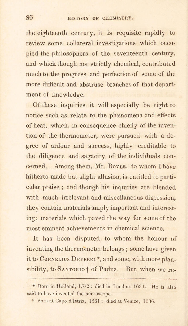 the eighteenth century, it is requisite rapidly to review some collateral investigations which occu- pied the philosophers of the seventeenth century, and which though not strictly chemical, contributed much to the progress and perfection of some of the more difficult and abstruse branches of that depart- ment of knowledge. Of these inquiries it will especially be right to notice such as relate to the phenomena and effects of heat, which, in consequence chiefly of the inven- tion of the thermometer, were pursued with a de- gree of ardour and success, highly creditable to the diligence and sagacity of the individuals con- cerned. Among them, Mr. Boyle, to whom I have hitherto made but slight allusion, is entitled to parti- &lt; cular praise ; and though his inquiries are blended with much irrelevant and miscellaneous digression, they contain materials amply important and interest- ing; materials which paved the way for some of the most eminent achievements in chemical science. It has been disputed to whom the honour of inventing the thermometer belongs; some have given it to Cornelius Drebbel#, and some, with more plau- sibility, to Santorio | of Padua. But, when we re- * Born in Holland, 1572 : died in London, 1634. He is also said to have invented the microscope, f Born at Capo d’Istria, 1561 : died at Venice, 1636.