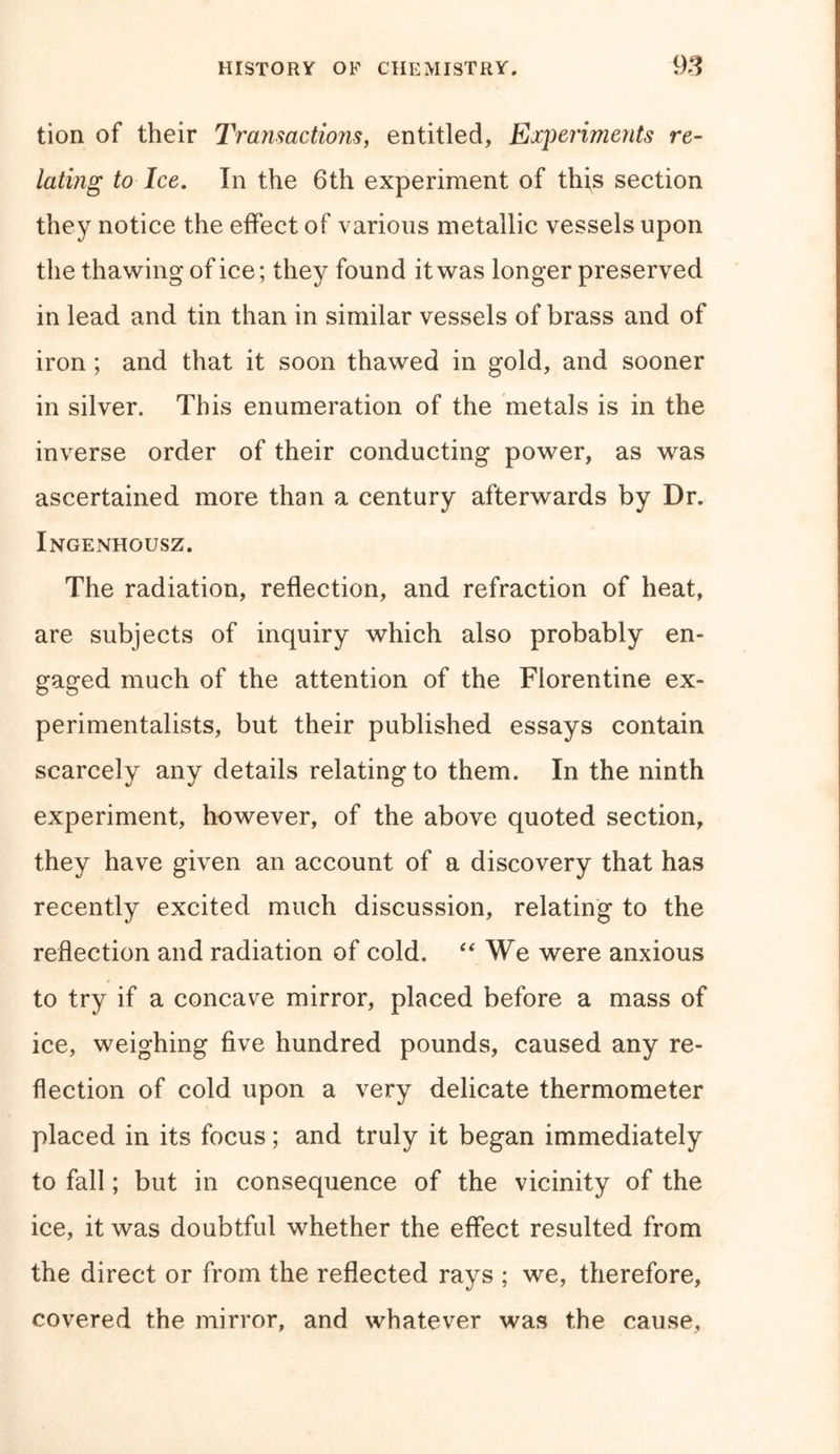 tion of their Transactions, entitled, Experiments re- lating to Ice. In the 6th experiment of this section they notice the effect of various metallic vessels upon the thawing of ice; they found it was longer preserved in lead and tin than in similar vessels of brass and of iron ; and that it soon thawed in gold, and sooner in silver. This enumeration of the metals is in the inverse order of their conducting power, as was ascertained more than a century afterwards by Dr. Ingenhousz. The radiation, reflection, and refraction of heat, are subjects of inquiry which also probably en- gaged much of the attention of the Florentine ex- perimentalists, but their published essays contain scarcely any details relating to them. In the ninth experiment, however, of the above quoted section, they have given an account of a discovery that has recently excited much discussion, relating to the reflection and radiation of cold. “ We were anxious to try if a concave mirror, placed before a mass of ice, weighing five hundred pounds, caused any re- flection of cold upon a very delicate thermometer placed in its focus; and truly it began immediately to fall; but in consequence of the vicinity of the ice, it was doubtful whether the effect resulted from the direct or from the reflected rays ; we, therefore, covered the mirror, and whatever was the cause.