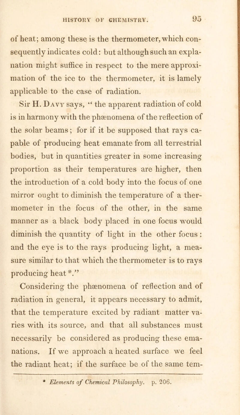 of heat; among these is the thermometer,which con- sequently indicates cold: but although such an expla- nation might suffice in respect to the mere approxi- mation of the ice to the thermometer, it is lamely applicable to the case of radiation. Sir H. Davy says, “ the apparent radiation of cold is in harmony with the phenomena of the reflection of the solar beams; for if it be supposed that rays ca- pable of producing heat emanate from all terrestrial bodies, but in quantities greater in some increasing proportion as their temperatures are higher, then the introduction of a cold body into the focus of one mirror ought to diminish the temperature of a ther- mometer in the focus of the other, in the same manner as a black body placed in one focus would diminish the quantity of light in the other focus : and the eye is to the rays producing light, a mea- sure similar to that which the thermometer is to rays producing heat*.” Considering the phaenomena of reflection and of radiation in general, it appears necessary to admit, that the temperature excited by radiant matter va- ries with its source, and that all substances must necessarily be considered as producing these ema- nations. If we approach a heated surface we feel the radiant heat; if the surface be of the same tem- * Elements of Chemical Philosophy. p. 206.