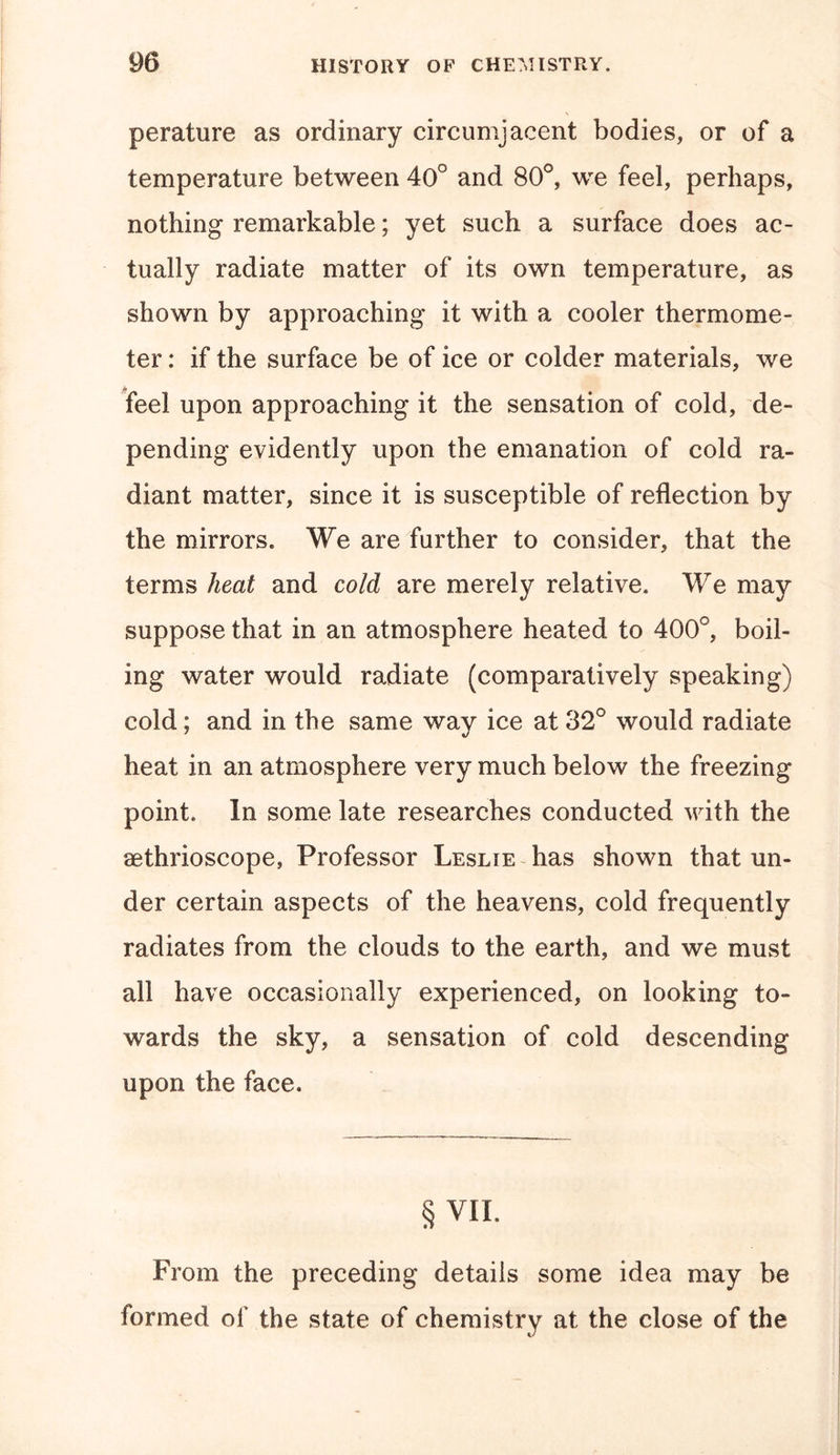 perature as ordinary circumjacent bodies, or of a temperature between 40° and 80°, we feel, perhaps, nothing remarkable; yet such a surface does ac- tually radiate matter of its own temperature, as shown by approaching it with a cooler thermome- ter : if the surface be of ice or colder materials, we feel upon approaching it the sensation of cold, de- pending evidently upon the emanation of cold ra- diant matter, since it is susceptible of reflection by the mirrors. We are further to consider, that the terms heat and cold are merely relative. We may suppose that in an atmosphere heated to 400°, boil- ing water would radiate (comparatively speaking) cold; and in the same way ice at 32° would radiate heat in an atmosphere very much below the freezing point. In some late researches conducted with the aethrioscope, Professor Leslie has shown that un- der certain aspects of the heavens, cold frequently radiates from the clouds to the earth, and we must all have occasionally experienced, on looking to- wards the sky, a sensation of cold descending upon the face. § VII. From the preceding details some idea may be formed of the state of chemistry at the close of the