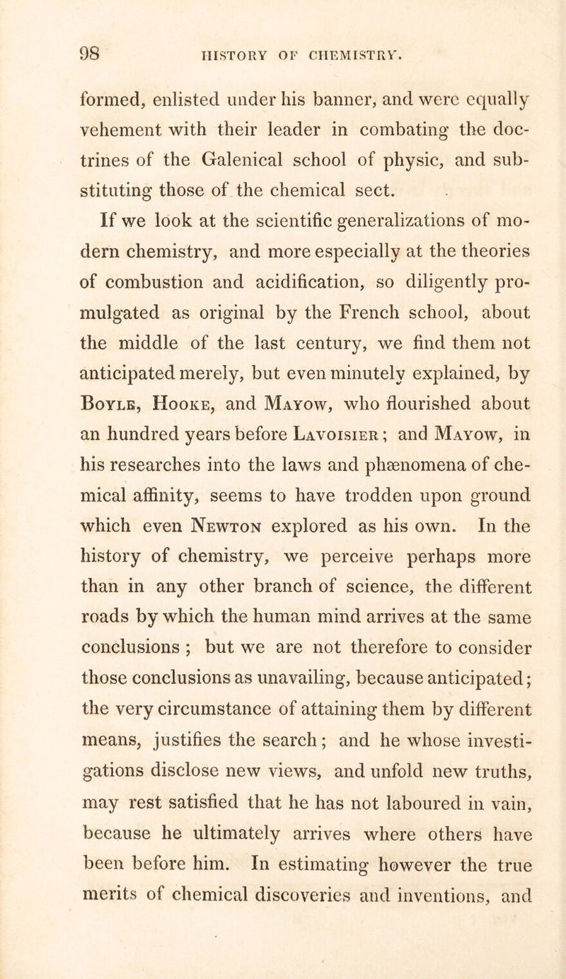 formed, enlisted under his banner, and were equally vehement with their leader in combating the doc- trines of the Galenical school of physic, and sub- stituting those of the chemical sect. If we look at the scientific generalizations of mo- dem chemistry, and more especially at the theories of combustion and acidification, so diligently pro- mulgated as original by the French school, about the middle of the last century, we find them not anticipated merely, but even minutely explained, by Boyle? Hooke, and Mayow, who flourished about an hundred years before Lavoisier ; and Mayow, in his researches into the laws and phenomena of che- mical affinity, seems to have trodden upon ground which even Newton explored as his own. In the history of chemistry, we perceive perhaps more than in any other branch of science, the different roads by which the human mind arrives at the same conclusions ; but we are not therefore to consider those conclusions as unavailing, because anticipated; the very circumstance of attaining them by different means, justifies the search; and he whose investi- gations disclose new views, and unfold new truths, may rest satisfied that he has not laboured in vain, because he ultimately arrives where others have been before him. In estimating however the true merits of chemical discoveries and inventions, and