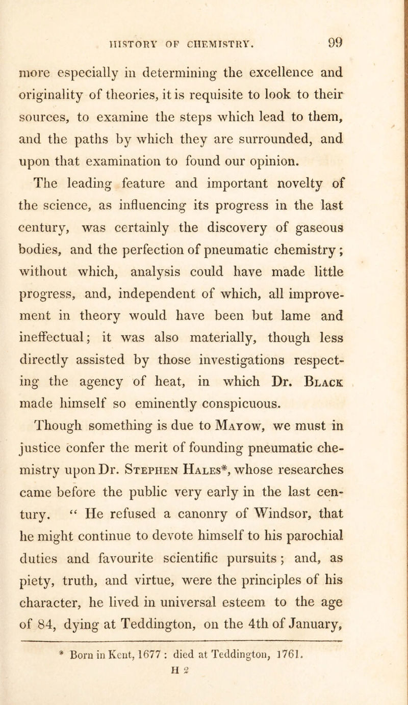 more especially in determining the excellence and originality of theories, it is requisite to look to their sources, to examine the steps which lead to them, and the paths by which they are surrounded, and upon that examination to found our opinion. The leading feature and important novelty of the science, as influencing its progress in the last century, was certainly the discovery of gaseous bodies, and the perfection of pneumatic chemistry ; without which, analysis could have made little progress, and, independent of which, all improve- ment in theory would have been but lame and ineffectual; it was also materially, though less directly assisted by those investigations respect- ing the agency of heat, in which Dr. Black made himself so eminently conspicuous. Though something is due to Mayow, we must in justice confer the merit of founding pneumatic che- mistry upon Dr. Stephen Hales*, whose researches came before the public very early in the last cen- tury. “ He refused a canonry of Windsor, that he might continue to devote himself to his parochial duties and favourite scientific pursuits; and, as piety, truth, and virtue, were the principles of his character, he lived in universal esteem to the age of 84, dying at Teddington, on the 4th of January, * Born in Kent, 1677 : died at Teddington, 1761.