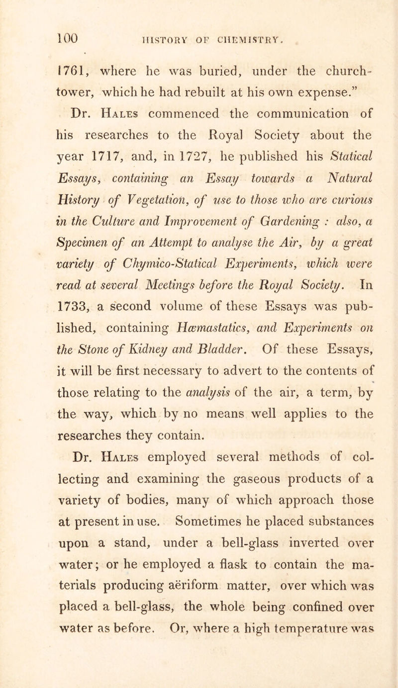 1761, where he was buried, under the church- tower, which he had rebuilt at his own expense.” Dr. Hales commenced the communication of his researches to the Royal Society about the year 1717, and, in 1727, he published his Statical Essays, containing an Essay towards a Natural History of Vegetation, of use to those who are curious in the Culture and Improvement of Gardening : also, a Specimen of an Attempt to analyse the Air, by a great variety of Chymico-Statical Experimerits, which were read at several Meetings before the Royal Society. In 1733, a second volume of these Essays was pub- lished, containing Hcemastatics, aiid Experiments on the Stone of Kidney and Bladder. Of these Essays, it will be first necessary to advert to the contents of those relating to the analysis of the air, a term, by the way, which by no means well applies to the researches they contain. Dr. Hales employed several methods of col- lecting and examining the gaseous products of a variety of bodies, many of which approach those at present in use. Sometimes he placed substances upon a stand, under a bell-glass inverted over water; or he employed a flask to contain the ma- terials producing aeriform matter, over which was placed a bell-glass, the whole being confined over water as before. Or, where a high temperature was