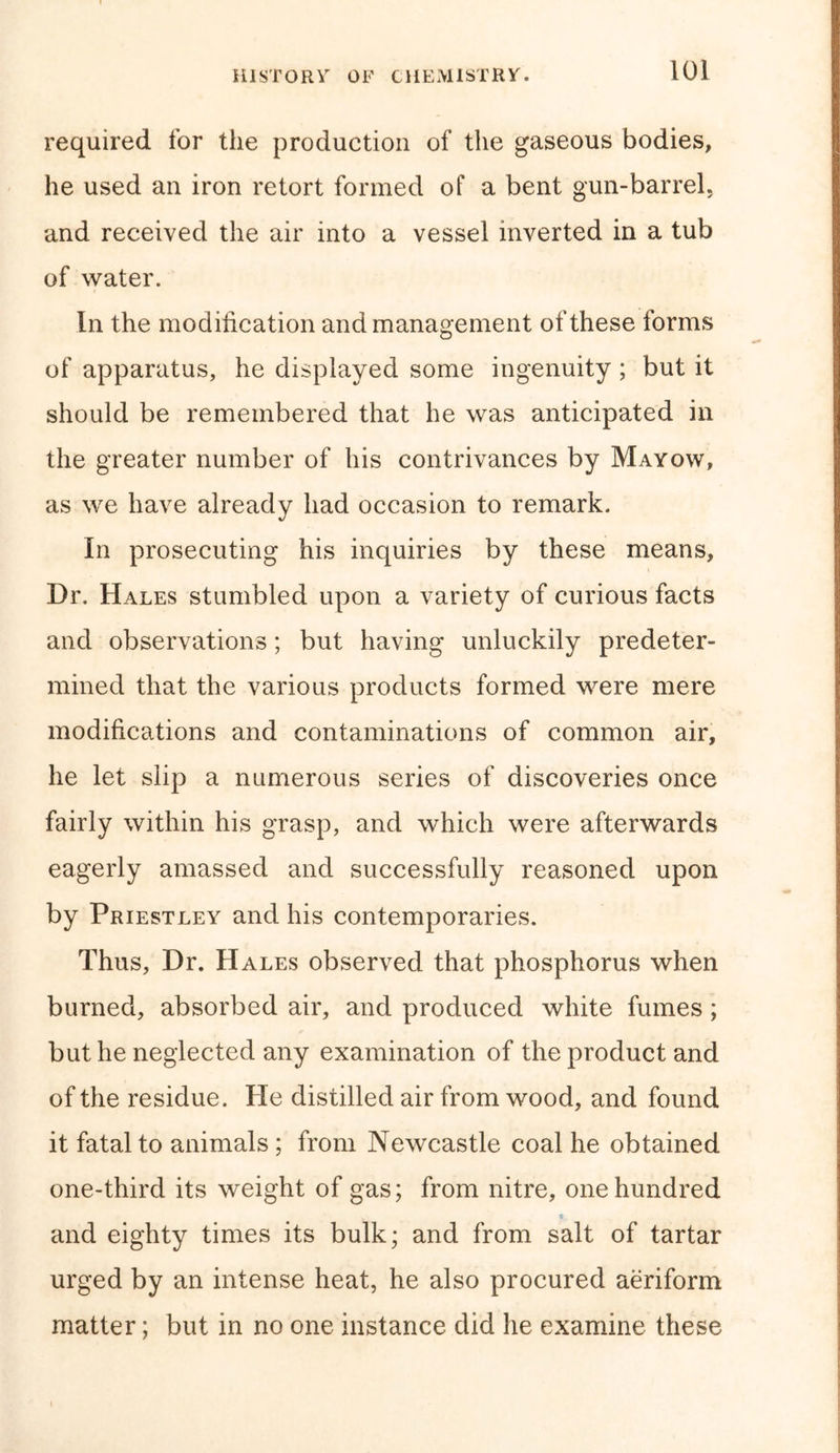 required for the production of the gaseous bodies, he used an iron retort formed of a bent gun-barrel, and received the air into a vessel inverted in a tub of water. In the modification and management of these forms of apparatus, he displayed some ingenuity ; but it should be remembered that he was anticipated in the greater number of his contrivances by Mayow, as we have already had occasion to remark. In prosecuting his inquiries by these means. Dr. Hales stumbled upon a variety of curious facts and observations; but having unluckily predeter- mined that the various products formed were mere modifications and contaminations of common air, he let slip a numerous series of discoveries once fairly within his grasp, and which were afterwards eagerly amassed and successfully reasoned upon by Priestley and his contemporaries. Thus, Dr. Hales observed that phosphorus when burned, absorbed air, and produced white fumes; but he neglected any examination of the product and of the residue. He distilled air from wood, and found it fatal to animals ; from Newcastle coal he obtained one-third its weight of gas; from nitre, one hundred and eighty times its bulk; and from salt of tartar urged by an intense heat, he also procured aeriform matter; but in no one instance did he examine these
