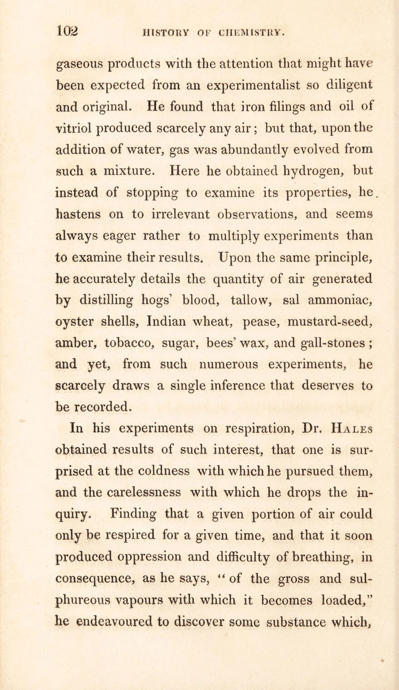 gaseous products with the attention that might have been expected from an experimentalist so diligent and original. He found that iron filings and oil of vitriol produced scarcely any air; but that, upon the addition of water, gas was abundantly evolved from such a mixture. Here he obtained hydrogen, but instead of stopping to examine its properties, he. hastens on to irrelevant observations, and seems always eager rather to multiply experiments than to examine their results. Upon the same principle, he accurately details the quantity of air generated by distilling hogs’ blood, tallow, sal ammoniac, oyster shells, Indian wheat, pease, mustard-seed, amber, tobacco, sugar, bees’ wax, and gall-stones ; and yet, from such numerous experiments, he scarcely draws a single inference that deserves to be recorded. In his experiments on respiration, Dr. Hales obtained results of such interest, that one is sur- prised at the coldness with which he pursued them, and the carelessness with which he drops the in- quiry. Finding that a given portion of air could only be respired for a given time, and that it soon produced oppression and difficulty of breathing, in consequence, as he says, “ of the gross and sul- phureous vapours with which it becomes loaded,” he endeavoured to discover some substance which.