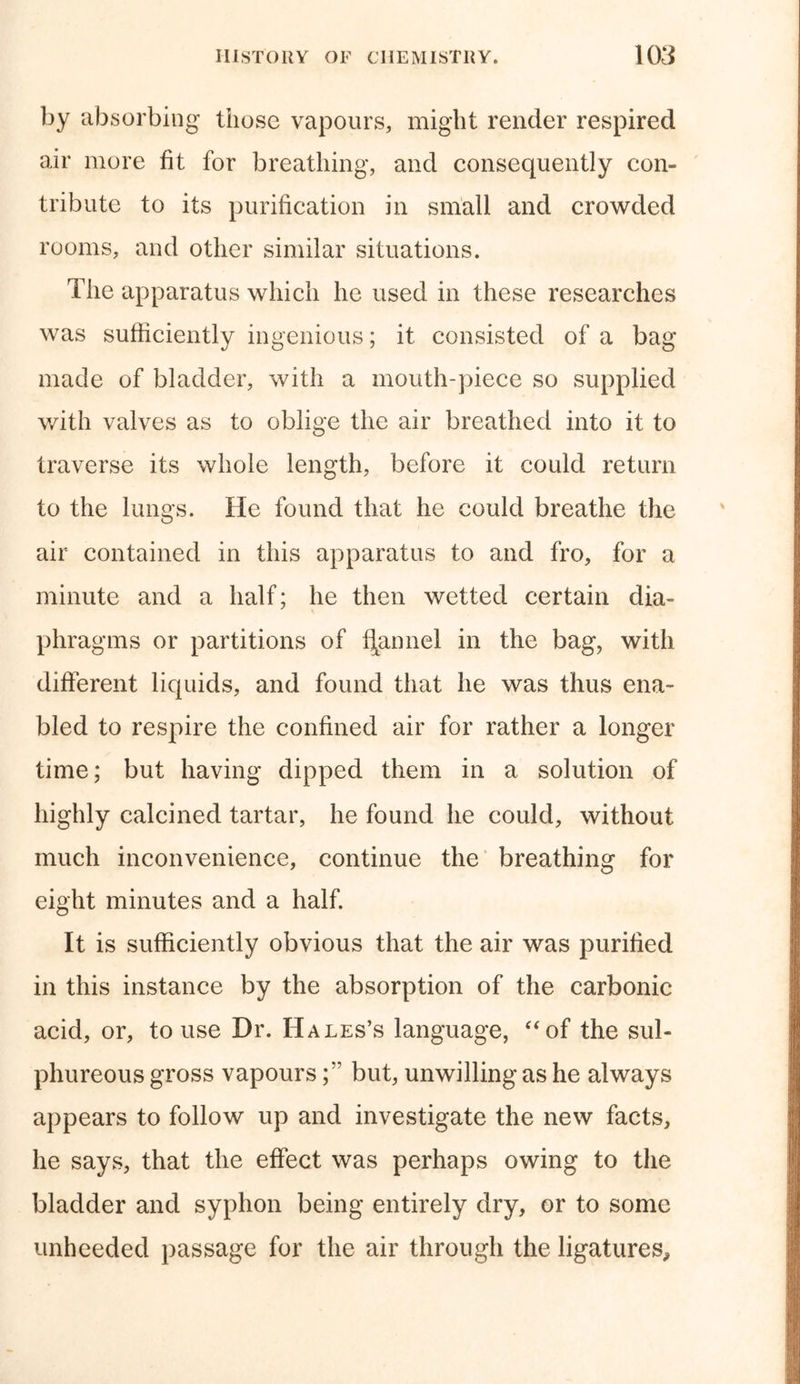 by absorbing those vapours, might render respired air more fit for breathing, and consequently con- tribute to its purification in small and crowded rooms, and other similar situations. The apparatus which he used in these researches was sufficiently ingenious; it consisted of a bag made of bladder, with a mouth-piece so supplied with valves as to oblige the air breathed into it to traverse its whole length, before it could return to the lungs. He found that he could breathe the air contained in this apparatus to and fro, for a minute and a half; he then wetted certain dia- phragms or partitions of flannel in the bag, with different liquids, and found that he was thus ena- bled to respire the confined air for rather a longer time; but having dipped them in a solution of highly calcined tartar, he found he could, without much inconvenience, continue the breathing for eight minutes and a half. It is sufficiently obvious that the air was purified in this instance by the absorption of the carbonic acid, or, to use Dr. Hales’s language, “of the sul- phureous gross vapoursbut, unwilling as he always appears to follow up and investigate the new facts, he says, that the effect was perhaps owing to the bladder and syphon being entirely dry, or to some unheeded passage for the air through the ligatures*