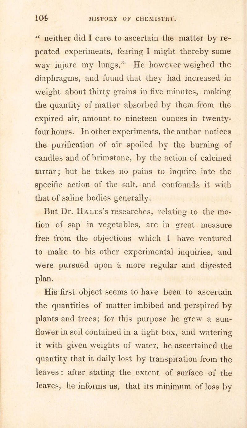 &lt;£ neither did I care to ascertain the matter by re- peated experiments, fearing I might thereby some way injure my lungs, He however weighed the diaphragms, and found that they had increased in weight about thirty grains in five minutes, making the quantity of matter absorbed by them from the expired air, amount to nineteen ounces in twenty- four hours. In other experiments, the author notices the purification of air spoiled by the burning of candles and of brimstone, by the action of calcined tartar; but he takes no pains to inquire into the specific action of the salt, and confounds it with that of saline bodies generally. But Dr. Hales's researches, relating to the mo- tion of sap in vegetables, are in great measure free from the objections which I have ventured to make to his other experimental inquiries, and were pursued upon a more regular and digested plan. His first object seems to have been to ascertain the quantities of matter imbibed and perspired by plants and trees; for this purpose he grew a sun- flower in soil contained in a tight box, and watering it with given weights of water, he ascertained the quantity that it daily lost by transpiration from the leaves : after stating the extent of surface of the leaves, he informs us, that its minimum of loss by