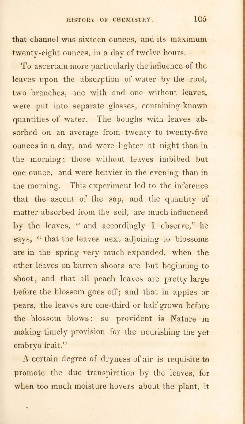 that channel was sixteen ounces, and its maximum twenty-eight ounces, in a day of twelve hours. To ascertain more particularly the influence of the leaves upon the absorption of water by the root, two branches, one with and one without leaves, were put into separate glasses, containing known quantities of water. The boughs with leaves ab- sorbed on an average from twenty to twenty-five ounces in a day, and were lighter at night than in the morning; those without leaves imbibed but one ounce, and were heavier in the evening than in the morning. This experiment led to the inference that the ascent of the sap, and the quantity of matter absorbed from the soil, are much influenced by the leaves, “ and accordingly I observe,” he says, “ that the leaves next adjoining to blossoms are in the spring very much expanded, when the other leaves on barren shoots are but beginning to shoot; and that all peach leaves are pretty large before the blossom goes off; and that in apples or pears, the leaves are one-third or half grown before the blossom blows: so provident is Nature in making timely provision for the nourishing the yet embryo fruit ” A certain degree of dryness of air is requisite to promote the due transpiration by the leaves, for when too much moisture hovers about the plant, it