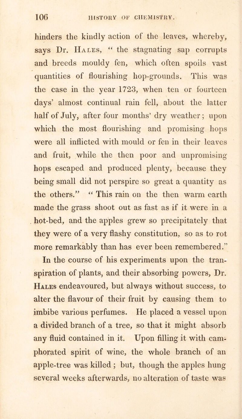 I.II ST Oil y OF CHEMISTRY. hinders the kindly action of the leaves, whereby, says Dr. Hales, “ the stagnating sap corrupts and breeds mouldy fen, which often spoils vast quantities of flourishing hop-grounds. This was the case in the year 1723, when ten or fourteen days’ almost continual rain fell, about the latter half of July, after four months’ dry weather; upon which the most flourishing and promising hops were all inflicted with mould or fen in their leaves and fruit, while the then poor and unpromising i hops escaped and produced plenty, because they being small did not perspire so great a quantity as the others.” “ This rain on the then warm earth made the grass shoot out as fast as if it were in a hot-bed, and the apples grew so precipitately that they were of a very flashy constitution, so as to rot more remarkably than has ever been remembered/ In the course of his experiments upon the tran- spiration of plants, and their absorbing powers. Dr. Hales endeavoured, but always without success, to alter the flavour of their fruit by causing them to imbibe various perfumes. He placed a vessel upon a divided branch of a tree, so that it might absorb any fluid contained in it. Upon filling it with cam- phorated spirit of wine, the whole branch of an apple-tree was killed ; but, though the apples hung several weeks afterwards, no alteration of taste was