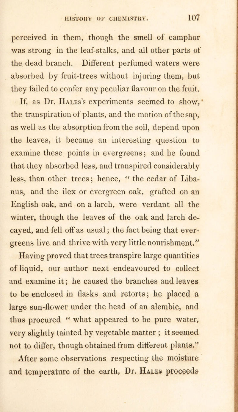 perceived in them, though the smell of camphor was strong in the leaf-stalks, and all other parts of the dead branch. Different perfumed waters were absorbed by fruit-trees without injuring them, but they failed to confer any peculiar flavour on the fruit. If, as Dr. Hales’s experiments seemed to show, * the transpiration of plants, and the motion of the sap, as well as the absorption from the soil, depend upon the leaves, it became an interesting question to examine these points in evergreens; and he found that they absorbed less, and transpired considerably less, than other trees; hence, “ the cedar of Liba- nus, and the ilex or evergreen oak, grafted on an English oak, and on a larch, were verdant all the winter, though the leaves of the oak and larch de- cayed, and fell off as usual; the fact being that ever- greens live and thrive with very little nourishment.” Having proved that trees transpire large quantities of liquid, our author next endeavoured to collect and examine it; he caused the branches and leaves to be enclosed in flasks and retorts; he placed a large sun-flower under the head of an alembic, and thus procured “ what appeared to be pure water, very slightly tainted by vegetable matter ; it seemed not to differ, though obtained from different plants.” After some observations respecting the moisture and temperature of the earth, Dr. Hales proceeds