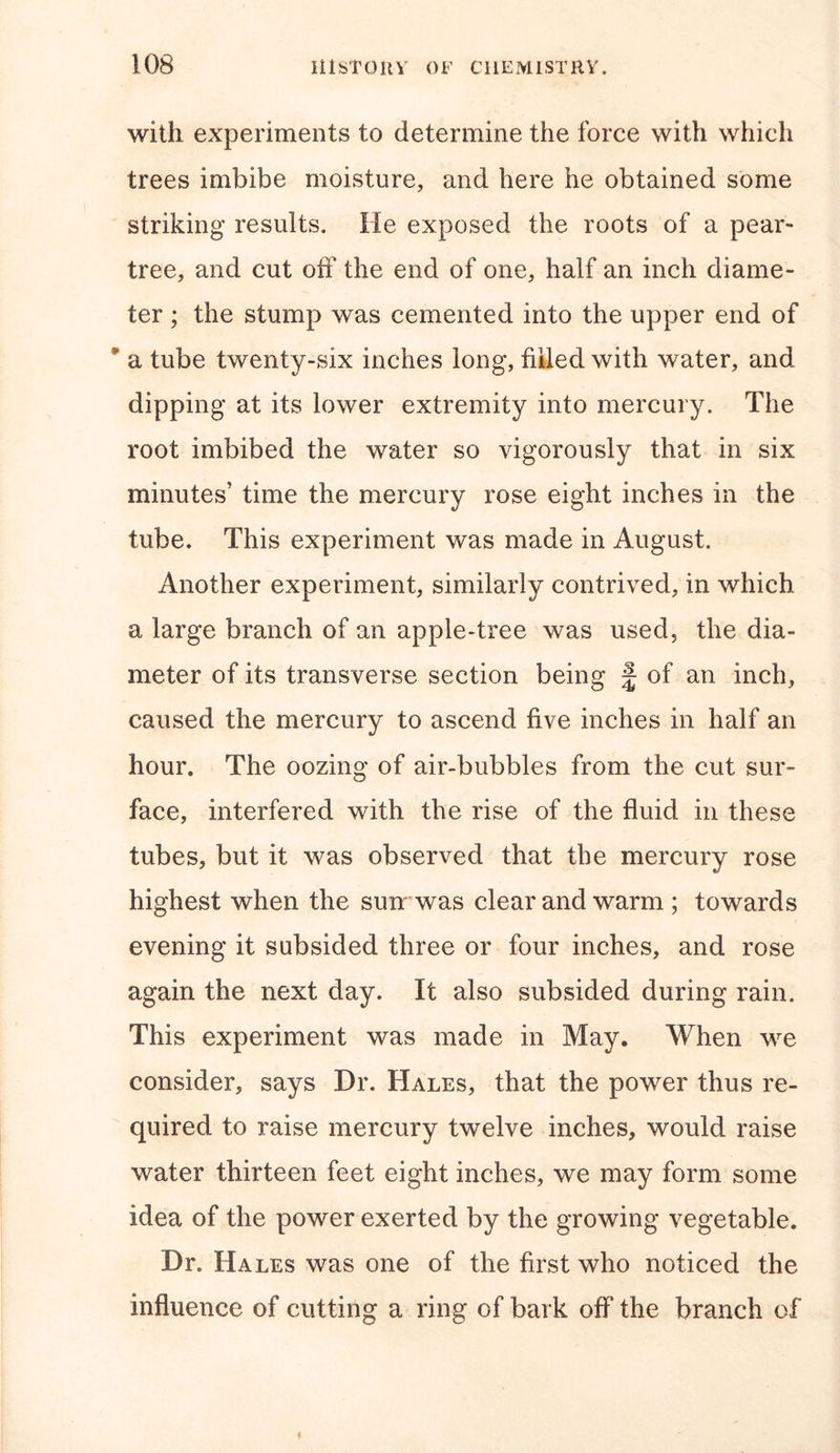 with experiments to determine the force with which trees imbibe moisture, and here he obtained some striking results. He exposed the roots of a pear- tree, and cut off the end of one, half an inch diame- ter ; the stump was cemented into the upper end of * a tube twenty-six inches long, filled with water, and. dipping at its lower extremity into mercury. The root imbibed the water so vigorously that in six minutes’ time the mercury rose eight inches in the tube. This experiment was made in August. Another experiment, similarly contrived, in which a large branch of an apple-tree was used, the dia- meter of its transverse section being f of an inch, caused the mercury to ascend five inches in half an hour. The oozing of air-bubbles from the cut sur- face, interfered with the rise of the fluid in these tubes, but it was observed that the mercury rose highest when the sun was clear and warm ; towards evening it subsided three or four inches, and rose again the next day. It also subsided during rain. This experiment was made in May. When we consider, says Dr. Hales, that the power thus re- quired to raise mercury twelve inches, would raise water thirteen feet eight inches, we may form some idea of the power exerted by the growing vegetable. Dr. Hales was one of the first who noticed the influence of cutting a ring of bark off the branch of