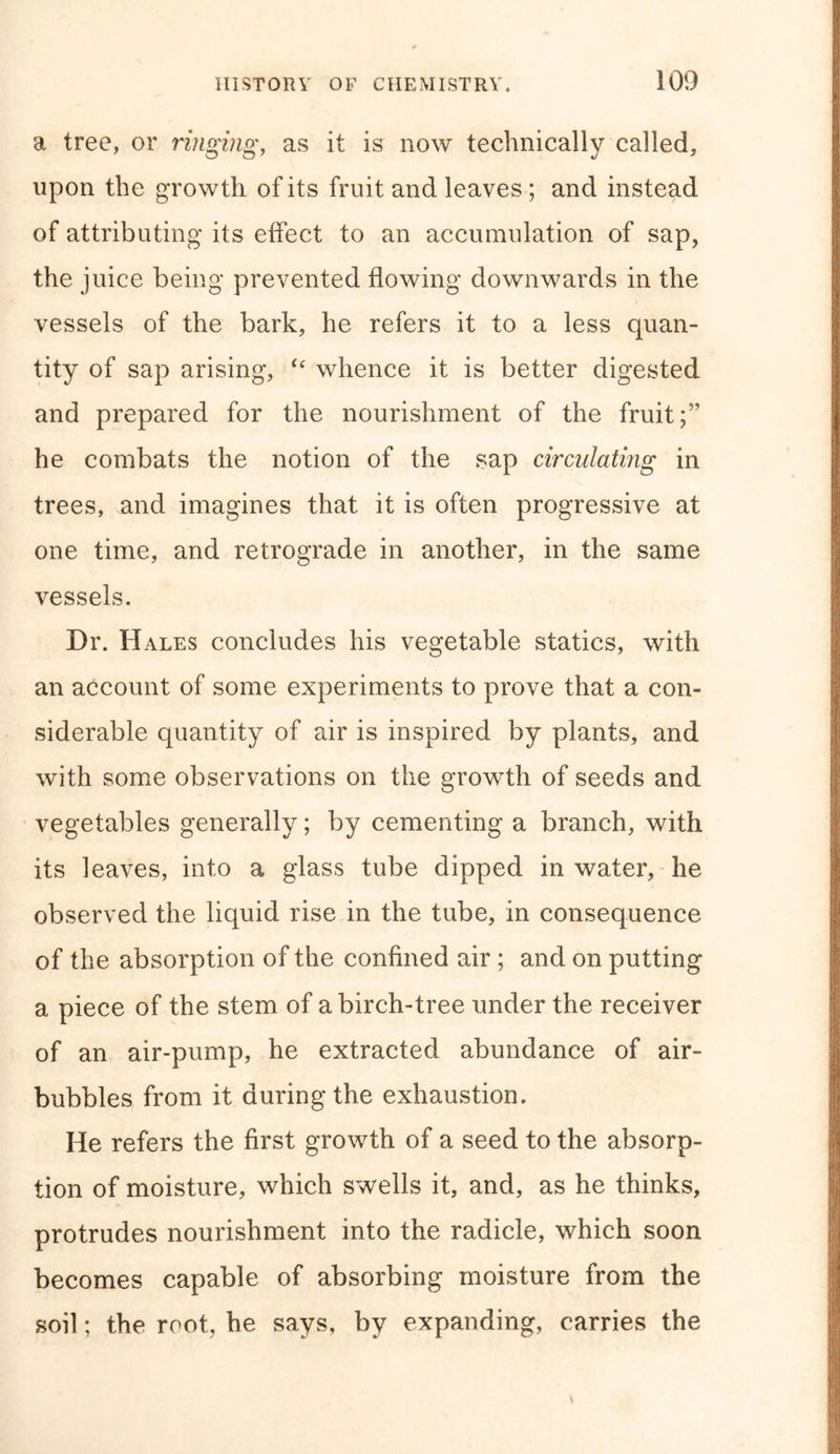 a tree, or ringing, as it is now technically called, upon the growth of its fruit and leaves ; and instead of attributing its effect to an accumulation of sap, the juice being* prevented flowing downwards in the vessels of the bark, he refers it to a less quan- tity of sap arising, “ whence it is better digested and prepared for the nourishment of the fruit he combats the notion of the sap circulating in trees, and imagines that it is often progressive at one time, and retrograde in another, in the same vessels. Dr. Hales concludes his vegetable statics, with an account of some experiments to prove that a con- siderable quantity of air is inspired by plants, and with some observations on the growth of seeds and vegetables generally; by cementing a branch, with its leaves, into a glass tube dipped in water, he observed the liquid rise in the tube, in consequence of the absorption of the confined air ; and on putting a piece of the stem of a birch-tree under the receiver of an air-pump, he extracted abundance of air- bubbles from it during the exhaustion. He refers the first growth of a seed to the absorp- tion of moisture, which swells it, and, as he thinks, protrudes nourishment into the radicle, which soon becomes capable of absorbing moisture from the soil; the root, he says, by expanding, carries the \