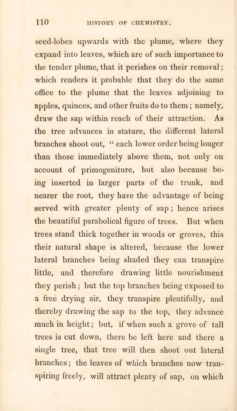 seed-lobes upwards with the plume, where they expand into leaves, which are of such importance to the tender plume, that it perishes on their removal; which renders it probable that they do the same office to the plume that the leaves adjoining to apples, quinces, and other fruits do to them; namely, draw the sap within reach of their attraction. As the tree advances in stature, the different lateral branches shoot out, “ each lower order being longer than those immediately above them, not only on account of primogeniture, but also because be- ing inserted in larger parts of the trunk, and nearer the root, they have the advantage of being served with greater plenty of sap; hence arises the beautiful parabolical figure of trees. But when trees stand thick together in woods or groves, this their natural shape is altered, because the lower lateral branches being shaded they can transpire little, and therefore drawing little nourishment they perish; but the top branches being exposed to a free drying air, they transpire plentifully, and thereby drawing the sap to the top, they advance much in height; but, if when such a grove of tall trees is cut down, there be left here and there a single tree, that tree will then shoot out lateral branches; the leaves of which branches now tran- spiring freely, will attract plenty of sap, on which