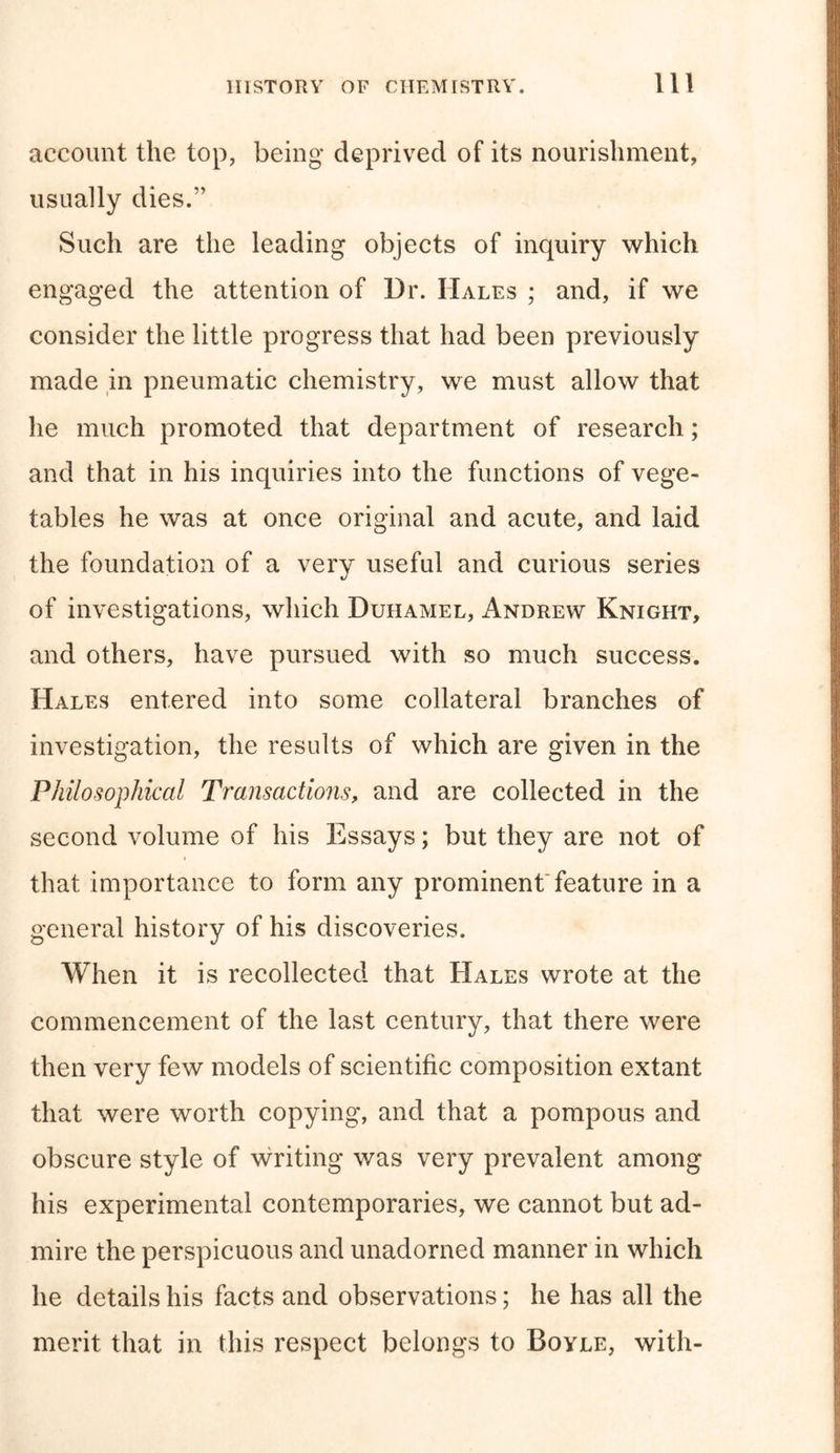 account the top, being deprived of its nourishment, usually dies.” Such are the leading objects of inquiry which engaged the attention of Dr. Hales ; and, if we consider the little progress that had been previously made in pneumatic chemistry, we must allow that he much promoted that department of research; and that in his inquiries into the functions of vege- tables he was at once original and acute, and laid the foundation of a very useful and curious series of investigations, which Duhamel, Andrew Knight, and others, have pursued with so much success. Hales entered into some collateral branches of investigation, the results of which are given in the Philosophical Transactions, and are collected in the second volume of his Essays; but they are not of that importance to form any prominent* feature in a general history of his discoveries. When it is recollected that Hales wrote at the commencement of the last century, that there were then very few models of scientific composition extant that were worth copying, and that a pompous and obscure style of writing was very prevalent among his experimental contemporaries, we cannot but ad- mire the perspicuous and unadorned manner in which he details his facts and observations; he has all the merit that in this respect belongs to Boyle, with-