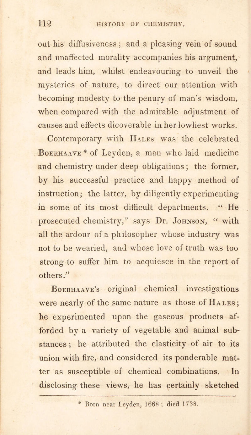 out his diffusiveness ; and a pleasing vein of sound and unaffected morality accompanies his argument, and leads him, whilst endeavouring to unveil the mysteries of nature, to direct our attention with becoming modesty to the penury of man’s wisdom, when compared with the admirable adjustment of causes and effects dicoverable in her lowliest works. Contemporary with Hales was the celebrated Boerhaave * of Leyden, a man who laid medicine and chemistry under deep obligations; the former, by his successful practice and happy method of instruction; the latter, by diligently experimenting in some of its most difficult departments. “ He prosecuted chemistry/’ says Dr. Johnson, “ with all the ardour of a philosopher whose industry was not to be wearied, and whose love of truth was too strong to suffer him to acquiesce in the report of others/’ Boerhaave’s original chemical investigations were nearly of the same nature as those of Hales ; he experimented upon the gaseous products af- forded by a variety of vegetable and animal sub- stances ; he attributed the elasticity of air to its union with fire, and considered its ponderable mat- ter as susceptible of chemical combinations. In disclosing these views, he has qertainly sketched * Born near Leyden, 1668 : died 1738.