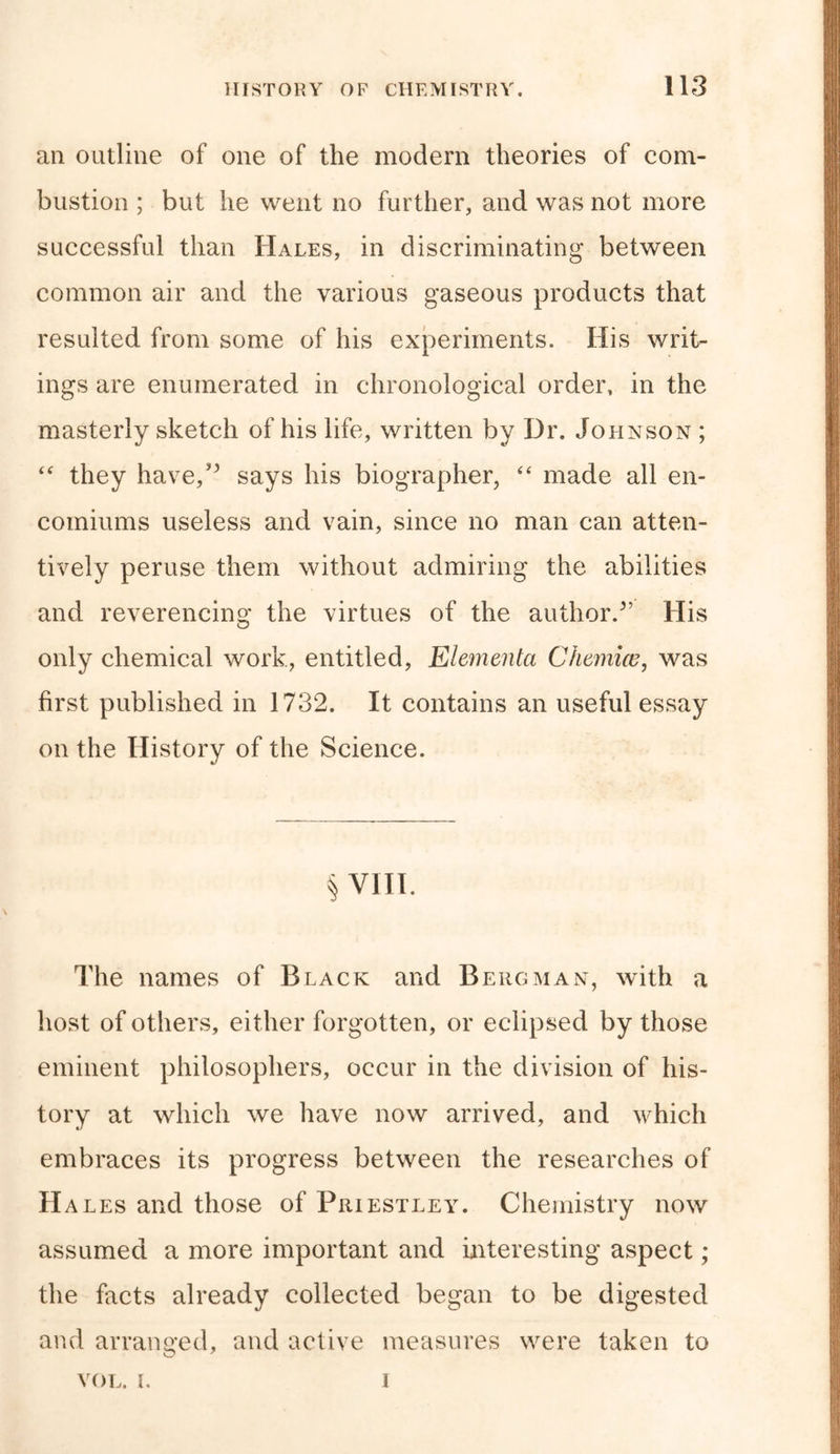 an outline of one of the modem theories of com- bustion ; but he went no further, and was not more successful than Hales, in discriminating between common air and the various gaseous products that resulted from some of his experiments. His writ- ings are enumerated in chronological order, in the masterly sketch of his life, written by Dr. Johnson ; “ they have,” says his biographer, “ made all en- comiums useless and vain, since no man can atten- tively peruse them without admiring the abilities and reverencing the virtues of the author/’ His only chemical work, entitled, Elementa Chemice, was first published in 1732. It contains an useful essay on the History of the Science. § VIII. The names of Black and Bergman, with a host of others, either forgotten, or eclipsed by those eminent philosophers, occur in the division of his- tory at which we have now arrived, and which embraces its progress between the researches of H ales and those of Priestley. Chemistry now assumed a more important and interesting aspect ; the facts already collected began to be digested and arranged, and active measures were taken to VOL. L i