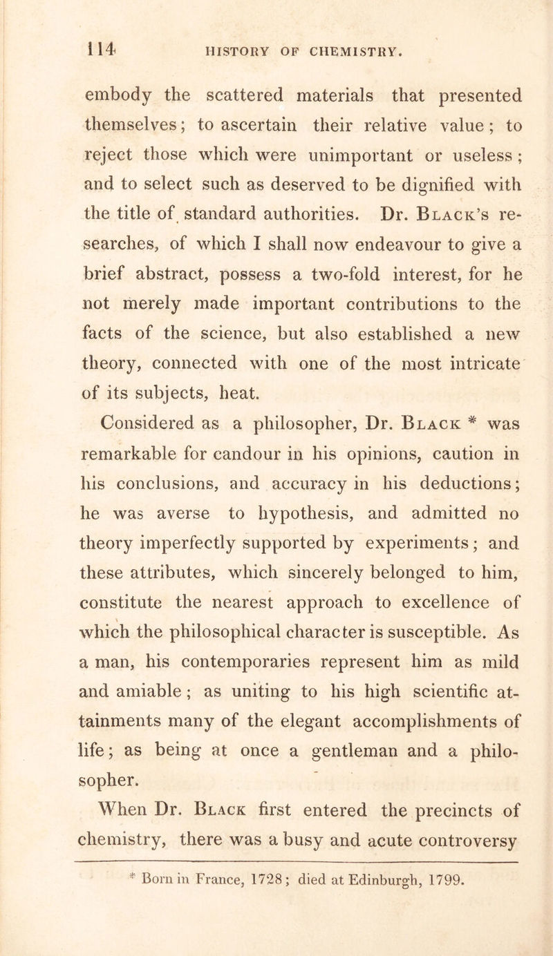 embody the scattered materials that presented themselves; to ascertain their relative value; to reject those which were unimportant or useless ; and to select such as deserved to be dignified with the title of standard authorities. Dr. Black’s re- searches, of which I shall now endeavour to give a brief abstract, possess a two-fold interest, for he not merely made important contributions to the facts of the science, but also established a new theory, connected with one of the most intricate of its subjects, heat. Considered as a philosopher, Dr. Black # was remarkable for candour in his opinions, caution in his conclusions, and accuracy in his deductions; he was averse to hypothesis, and admitted no theory imperfectly supported by experiments; and these attributes, which sincerely belonged to him, constitute the nearest approach to excellence of \ which the philosophical character is susceptible. As a man, his contemporaries represent him as mild and amiable ; as uniting to his high scientific at- tainments many of the elegant accomplishments of life; as being at once a gentleman and a philo- sopher. When Dr. Black first entered the precincts of chemistry, there was a busy and acute controversy : Born in France, 1728; died at Edinburgh, 1799.
