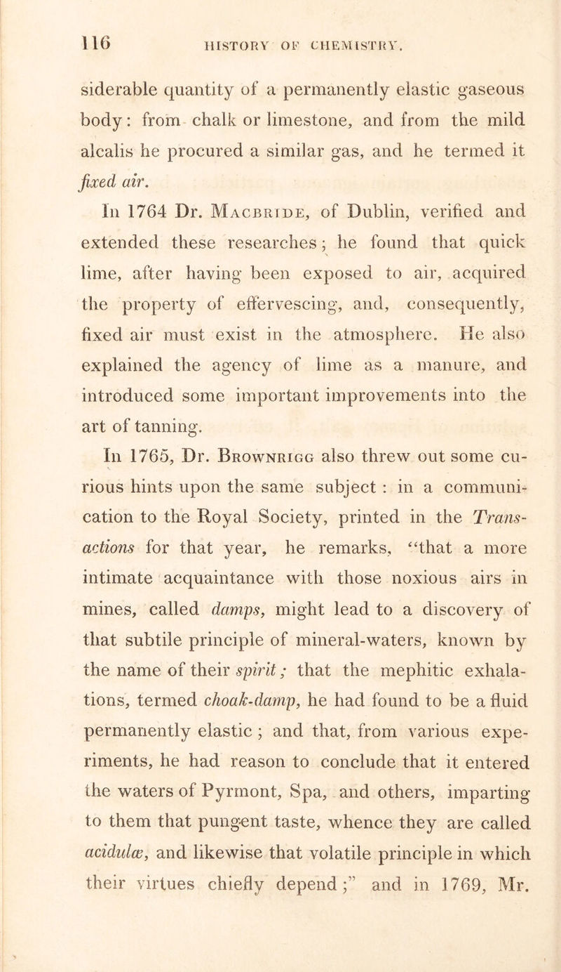 siderable quantity of a permanently elastic gaseous body: from chalk or limestone, and from the mild alcalis he procured a similar gas, and he termed it fixed ah\ In 1764 Dr. Macbride, of Dublin, verified and extended these researches; he found that quick lime, after having been exposed to air, acquired the property of effervescing, and, consequently, fixed air must exist in the atmosphere. He also explained the agency of lime as a manure, and introduced some important improvements into the art of tanning. In 1765, Dr. Brownrigg also threw out some cu- rious hints upon the same subject : in a communi- cation to the Royal Society, printed in the Trans- actions for that year, he remarks, “that a more intimate acquaintance with those noxious airs in mines, called damps, might lead to a discovery of that subtile principle of mineral-waters, known by the name of their spirit; that the mephitic exhala- tions, termed choak-damp, he had found to be a fluid permanently elastic ; and that, from various expe- riments, he had reason to conclude that it entered the waters of Pyrmont, Spa, and others, imparting to them that pungent taste, whence they are called acidulw, and likewise that volatile principle in which their virtues chiefly depend;^ and in 1769, Mr.