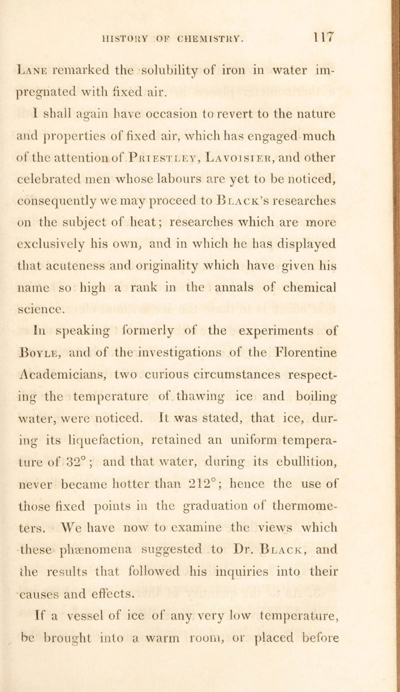 Lane remarked the solubility of iron in water im- pregnated with fixed air. 1 shall again have occasion to revert to the nature and properties of fixed air, which has engaged much of the attention of Priestley, Lavoisier, and other celebrated men whose labours are yet to be noticed, consequently we may proceed to Black’s researches on the subject of heat; researches which are more exclusively his own, and in which he has displayed that acuteness and originality which have given his name so high a rank in the annals of chemical science. In speaking formerly of the experiments of Boyle, and of the investigations of the Florentine Academicians, two curious circumstances respect- ing the temperature of thawing ice and boiling water, were noticed. It was stated, that ice, dur- ing its liquefaction, retained an uniform tempera- ture of 32°; and that water, during its ebullition, never became hotter than 212°; hence the use of those fixed points in the graduation of thermome- ters. We have now to examine the views which these phenomena suggested to Dr. Black, and the results that followed his inquiries into their causes and effects. If a vessel of ice of any very low temperature, be brought into a warm room, or placed before