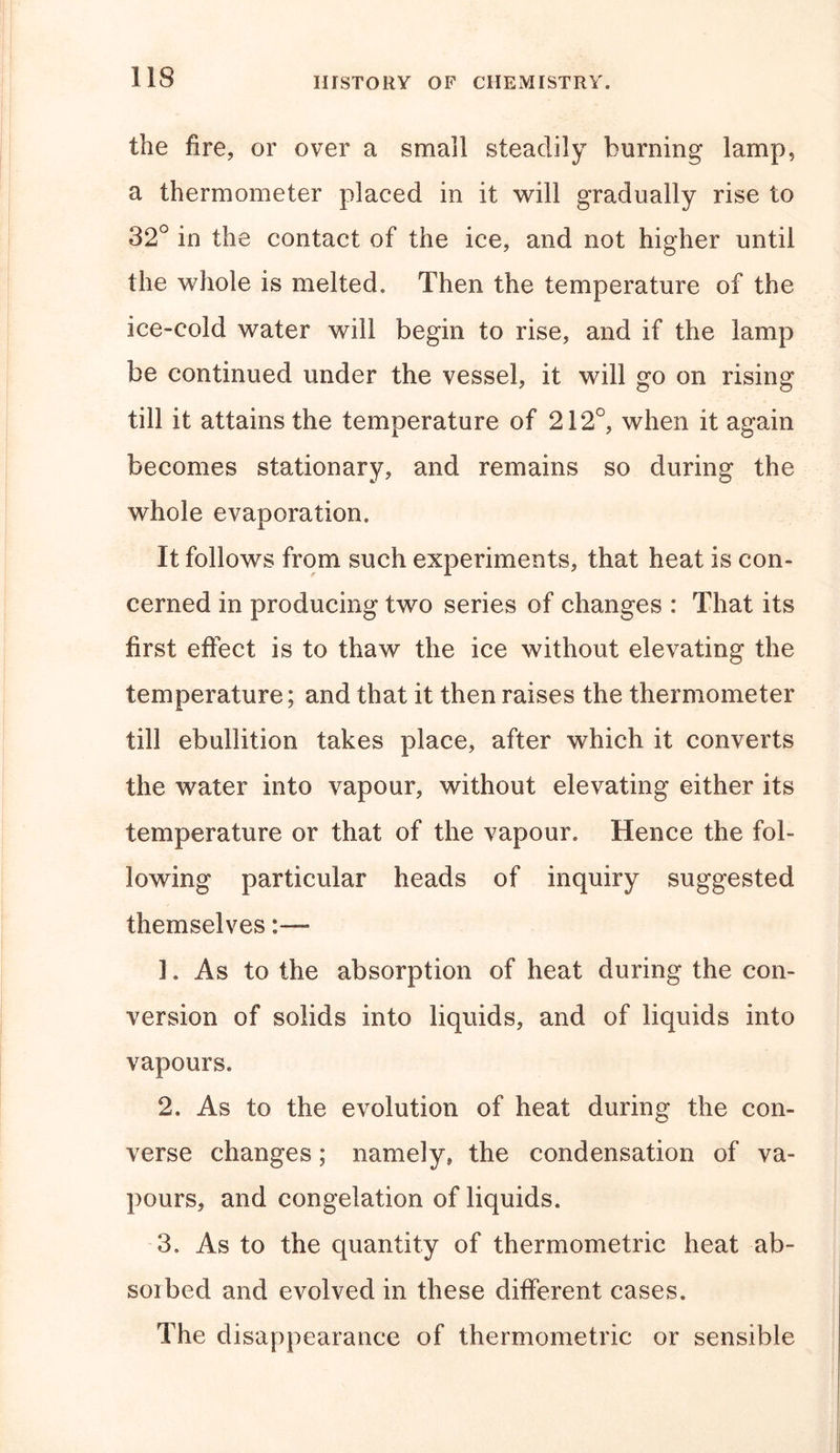 the fire, or over a small steadily burning lamp, a thermometer placed in it will gradually rise to 32° in the contact of the ice, and not higher until the whole is melted. Then the temperature of the ice-cold water will begin to rise, and if the lamp be continued under the vessel, it will go on rising till it attains the temperature of 212°, when it again becomes stationary, and remains so during the whole evaporation. It follows from such experiments, that heat is con- cerned in producing two series of changes : That its first effect is to thaw the ice without elevating the temperature; and that it then raises the thermometer till ebullition takes place, after which it converts the water into vapour, without elevating either its temperature or that of the vapour. Hence the fol- lowing particular heads of inquiry suggested themselves~ ]. As to the absorption of heat during the con- version of solids into liquids, and of liquids into vapours. 2. As to the evolution of heat during the con- verse changes; namely, the condensation of va- pours, and congelation of liquids. 3. As to the quantity of thermometric heat ab- sorbed and evolved in these different cases. The disappearance of thermometric or sensible