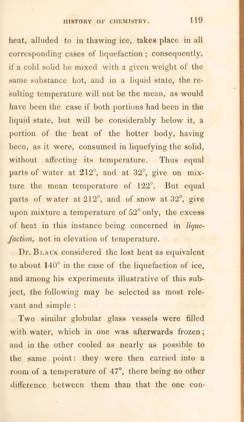 heat, alluded to in thawing ice, takes place in all corresponding cases of liquefaction ; consequently, if a cold solid be mixed with a given weight of the same substance hot, and in a liquid state, the re- sulting temperature will not be the mean, as would have been the case if both portions had been in the liquid state, but will be considerably below it, a portion of the heat of the hotter body, having been, as it were, consumed in liquefying the solid, without affecting its temperature. Thus equal parts of water at 212°, and at 32°, give on mix- ture the mean temperature of 122°. But equal parts of water at 21 2°, and of snow at 32°, give upon mixture a temperature of 52° only, the excess of heat in this instance being concerned in lique- faction, not in elevation of temperature. Dr. Black considered the lost heat as equivalent to about 140° in the case of the liquefaction of ice, and among his experiments illustrative of this sub- ject, the following may be selected as most rele- vant and simple : Two similar globular glass vessels were filled with water, which in one was afterwards frozen; and in the other cooled as nearly as possible to the same point: they were then carried into a room of a temperature of 47°, there being no other difference between them than that the one con-