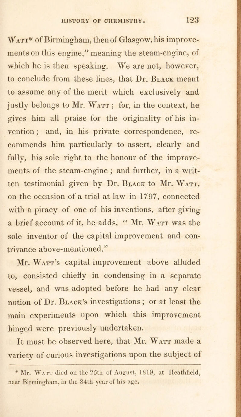 Watt* of Birmingham, then of Glasgow, his improve- ments on this engine,” meaning the steam-engine, of which he is then speaking. We are not, however, to conclude from these lines, that Dr. Black meant to assume any of the merit which exclusively and justly belongs to Mr. Watt ; for, in the context, he gives him all praise for the originality of his in- vention ; and, in his private correspondence, re- commends him particularly to assert, clearly and fully, his sole right to the honour of the improve- ments of the steam-engine ; and further, in a writ- ten testimonial given by Dr. Black to Mr. Watt, on the occasion of a trial at law in 1797, connected with a piracy of one of his inventions, after giving a brief account of it, he adds, “ Mr. Watt was the sole inventor of the capital improvement and con- trivance above-mentioned/’ Mr. Watt’s capital improvement above alluded to, consisted chiefly in condensing in a separate vessel, and was adopted before he had any clear notion of Dr. Black’s investigations; or at least the main experiments upon which this improvement hinged were previously undertaken. It must be observed here, that Mr. Watt made a variety of curious investigations upon the subject of * Mr. Watt died on the 25th of August, 1819, at Heathfield, near Birmingham, in the 84th year of his age.