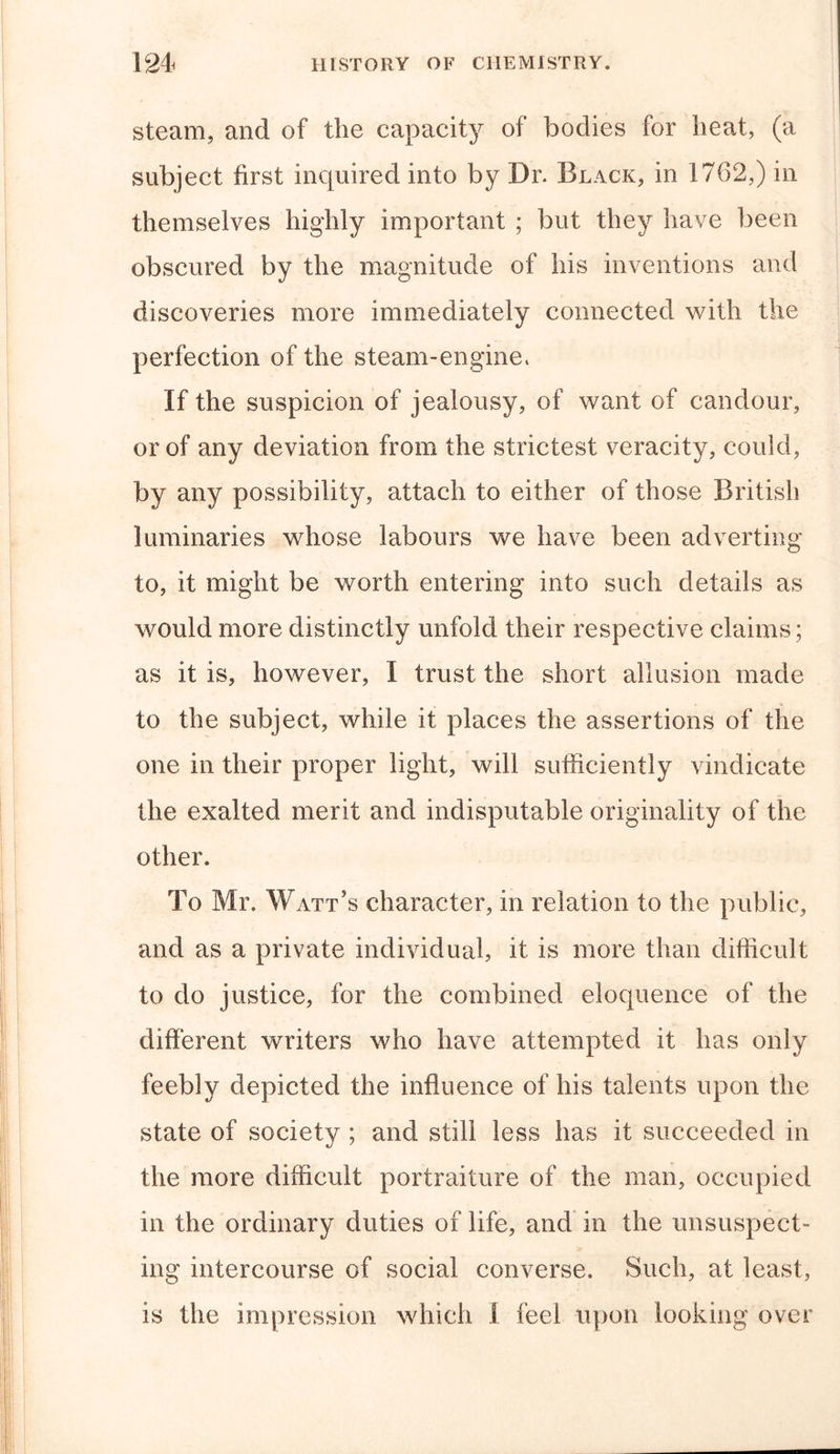 steam, and of the capacity of bodies for heat, (a subject first inquired into by Dr. Black, in 1762,) in themselves highly important ; but they have been obscured by the magnitude of his inventions and discoveries more immediately connected with the perfection of the steam-engine. If the suspicion of jealousy, of want of candour, or of any deviation from the strictest veracity, could, by any possibility, attach to either of those British luminaries whose labours we have been adverting to, it might be worth entering into such details as would more distinctly unfold their respective claims; as it is, however, I trust the short allusion made to the subject, while it places the assertions of the one in their proper light, will sufficiently vindicate the exalted merit and indisputable originality of the other. To Mr. Watt’s character, in relation to the public, and as a private individual, it is more than difficult to do justice, for the combined eloquence of the different writers who have attempted it has only feebly depicted the influence of his talents upon the state of society ; and still less has it succeeded in the more difficult portraiture of the man, occupied in the ordinary duties of life, and in the unsuspect- ing intercourse of social converse. Such, at least, is the impression which I feel upon looking over