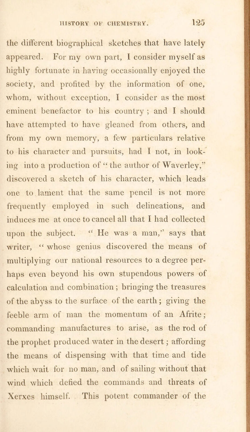 the different biographical sketches that have lately appeared. For my own part, I consider myself as highly fortunate in having occasionally enjoyed the society, and profited by the information of one, whom, without exception, I consider as the most, eminent benefactor to his country ; and I should have attempted to have gleaned from others, and from my own memory, a few particulars relative to his character and pursuits, had I not, in look- ing into a production of “ the author of Waverley,” discovered a sketch of his character, which leads one to lament that the same pencil is not more frequently employed in such delineations, and induces me at once to cancel all that I had collected upon the subject. “ He was a man,” says that writer, “ whose genius discovered the means of multiplying our national resources to a degree per- haps even beyond his own stupendous powers of calculation and combination ; bringing the treasures of the abyss to the surface of the earth ; giving the feeble arm of man the momentum of an Afrite; commanding manufactures to arise, as the rod of the prophet produced water in the desert; affording the means of dispensing with that time and tide which wait for no man, and of sailing without that wind which defied the commands and threats of Xerxes himself. This potent commander of the