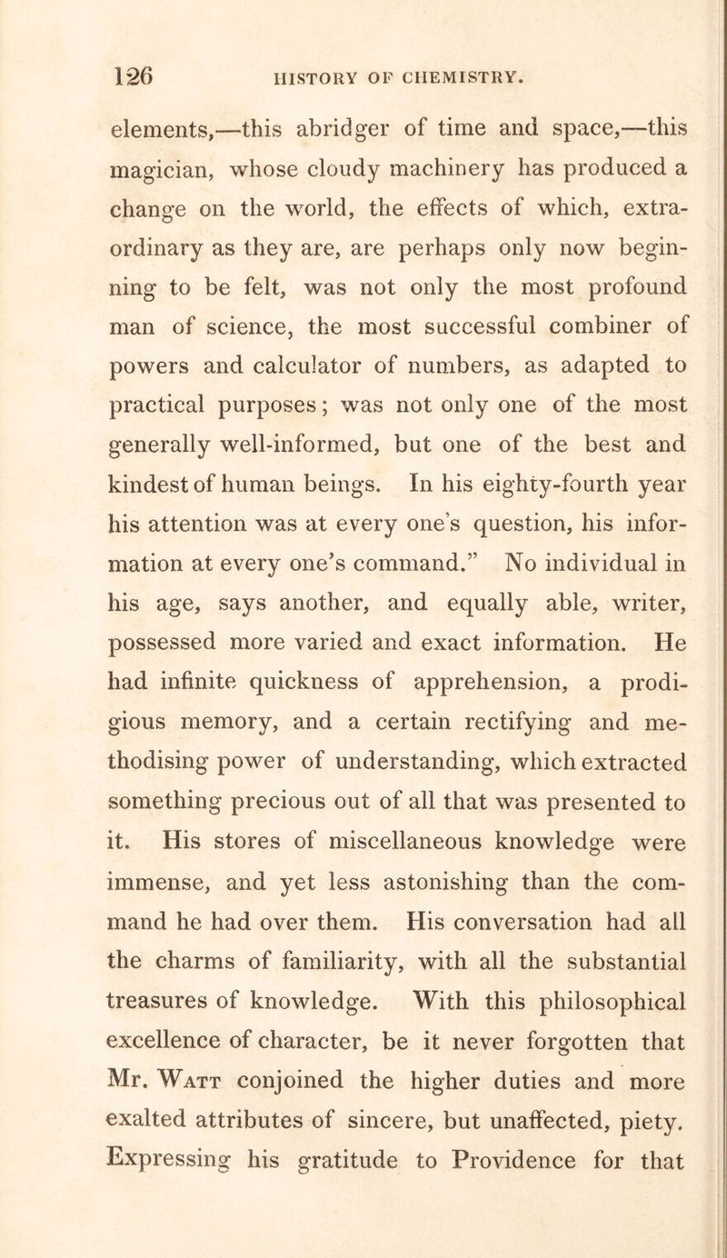 elements,—this abridger of time and space,—this magician, whose cloudy machinery has produced a change on the world, the effects of which, extra- ordinary as they are, are perhaps only now begin- ning to be felt, was not only the most profound man of science, the most successful combiner of powers and calculator of numbers, as adapted to practical purposes; was not only one of the most generally well-informed, but one of the best and kindest of human beings. In his eighty-fourth year his attention was at every ones question, his infor- mation at every one's command.” No individual in his age, says another, and equally able, writer, possessed more varied and exact information. He had infinite quickness of apprehension, a prodi- gious memory, and a certain rectifying and me- thodising power of understanding, which extracted something precious out of all that was presented to it. His stores of miscellaneous knowledge were immense, and yet less astonishing than the com- mand he had over them. His conversation had all the charms of familiarity, with all the substantial treasures of knowledge. With this philosophical excellence of character, be it never forgotten that Mr. Watt conjoined the higher duties and more exalted attributes of sincere, but unaffected, piety. Expressing his gratitude to Providence for that