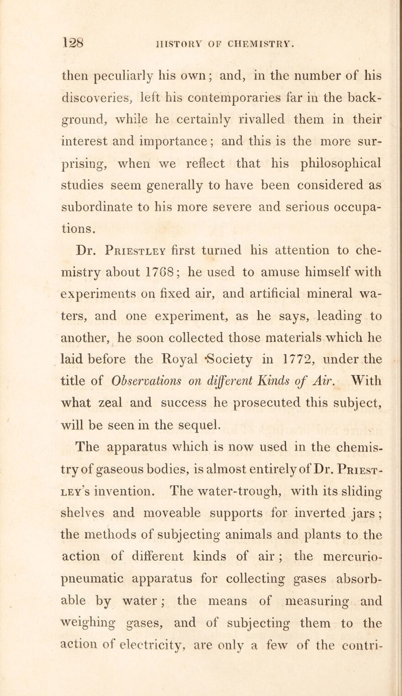 then peculiarly his own; and, in the number of his discoveries, left his contemporaries far in the back- ground, while he certainly rivalled them in their interest and importance; and this is the more sur- prising, when we reflect that his philosophical studies seem generally to have been considered as subordinate to his more severe and serious occupa- tions. Dr. Priestley first turned his attention to che- mistry about 1768; he used to amuse himself with experiments on fixed air, and artificial mineral wa- ters, and one experiment, as he says, leading to another, he soon collected those materials which he laid before the Royal ‘Society in 1772, under the title of Observations on different Kinds of Air. With what zeal and success he prosecuted this subject, will be seen in the sequel. The apparatus which is now used in the chemis- try of gaseous bodies, is almost entirely of Dr. Priest- ley“s invention. The water-trough, with its sliding shelves and moveable supports for inverted jars ; the methods of subjecting animals and plants to the action of different kinds of air; the mereurio- pneumatic apparatus for collecting gases absorb- able by water; the means of measuring and weighing gases, and of subjecting them to the action of electricity, are only a few of the contri-