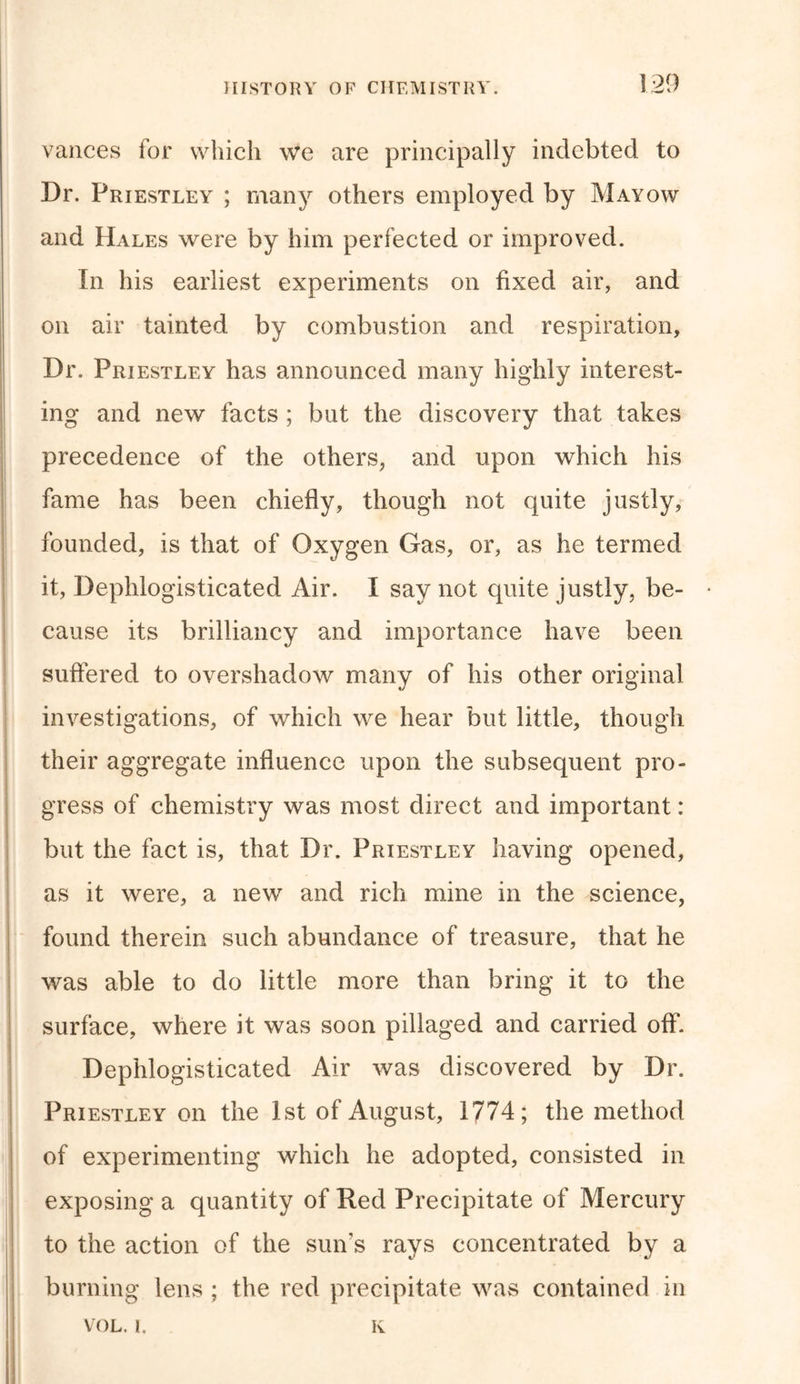 vances for which we are principally indebted to Dr. Priestley ; many others employed by Mayow and Hales were by him perfected or improved. In his earliest experiments on fixed air, and on air tainted by combustion and respiration, Dr. Priestley has announced many highly interest- ing and new facts ; but the discovery that takes precedence of the others, and upon which his fame has been chiefly, though not quite justly, founded, is that of Oxygen Gas, or, as he termed it, Dephlogisticated Air. I say not quite justly, be- • cause its brilliancy and importance have been suffered to overshadow many of his other original investigations, of which we hear but little, though their aggregate influence upon the subsequent pro- gress of chemistry was most direct and important: but the fact is, that Dr. Priestley having opened, as it were, a new and rich mine in the science, found therein such abundance of treasure, that he was able to do little more than bring it to the surface, where it was soon pillaged and carried off. Dephlogisticated Air was discovered by Dr. Priestley on the 1st of August, 1774; the method of experimenting which he adopted, consisted in exposing a quantity of Red Precipitate of Mercury to the action of the sun's rays concentrated by a burning lens ; the red precipitate was contained in VOL. 1. K