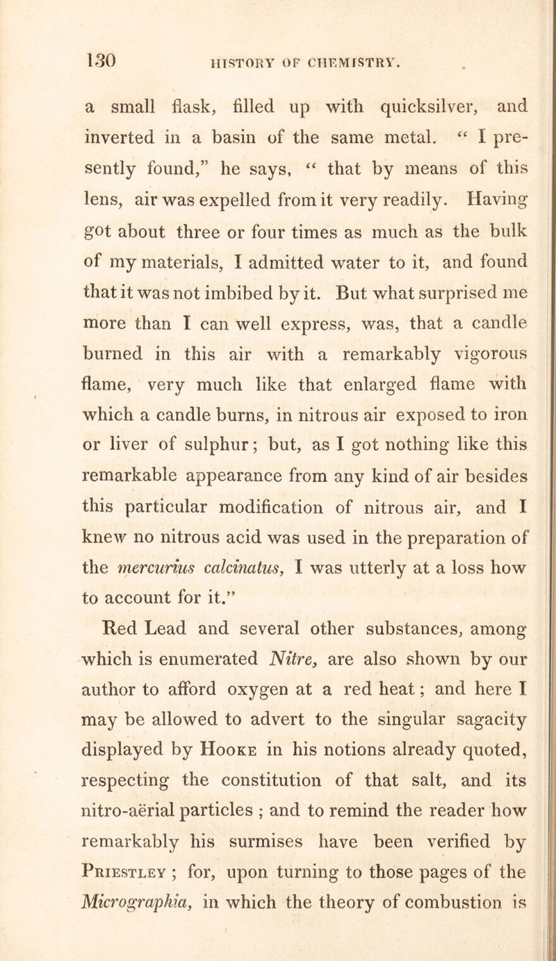 a small flask, filled up with quicksilver, and inverted in a basin of the same metal. “ I pre- sently found,” he says, “ that by means of this lens, air was expelled from it very readily. Having got about three or four times as much as the bulk of my materials, I admitted water to it, and found that it was not imbibed by it. But what surprised me more than I can well express, was, that a candle burned in this air with a remarkably vigorous flame, very much like that enlarged flame with which a candle burns, in nitrous air exposed to iron or liver of sulphur; but, as I got nothing like this remarkable appearance from any kind of air besides this particular modification of nitrous air, and I knew no nitrous acid was used in the preparation of the mercurius calcinatus, I was utterly at a loss how to account for it.” Red Lead and several other substances, among which is enumerated Nitre, are also shown by our author to afford oxygen at a red heat; and here I may be allowed to advert to the singular sagacity displayed by Hooke in his notions already quoted, respecting the constitution of that salt, and its nitro-aerial particles ; and to remind the reader how remarkably his surmises have been verified by Priestley ; for, upon turning to those pages of the Micrographict, in which the theory of combustion is i