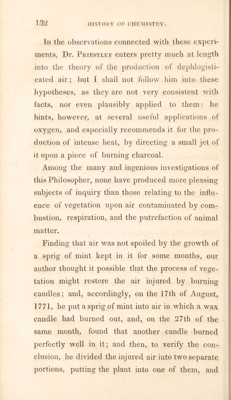 In the observations connected with these experi- ments, Dr. Priestley enters pretty much at length into the theory of the production of dephlogisti- cated air ; but 1 shall not follow him into these hypotheses, as they are not very consistent with facts, nor even plausibly applied to them: he hints, however, at several useful applications of oxygen, and especially recommends it for the pro- duction of intense heat, by directing a small jet of it upon a piece of burning charcoal. Among the many and ingenious investigations of this Philosopher, none have produced more pleasing subjects of inquiry than those relating to the influ- ence of vegetation upon air contaminated by com- bustion, respiration, and the putrefaction of animal matter. Finding that air was not spoiled by the growth of a sprig of mint kept in it for some months, our author thought it possible that the process of vege- tation might restore the air injured by burning candies; and, accordingly, on the 17th of August, 1771, he put a sprig of mint into air in which a wax candle had burned out, and, on the 27th of the same month, found that another candle burned perfectly well in it; and then, to verify the con- clusion, he divided the injured air into two separate portions, putting the plant into one of them, and