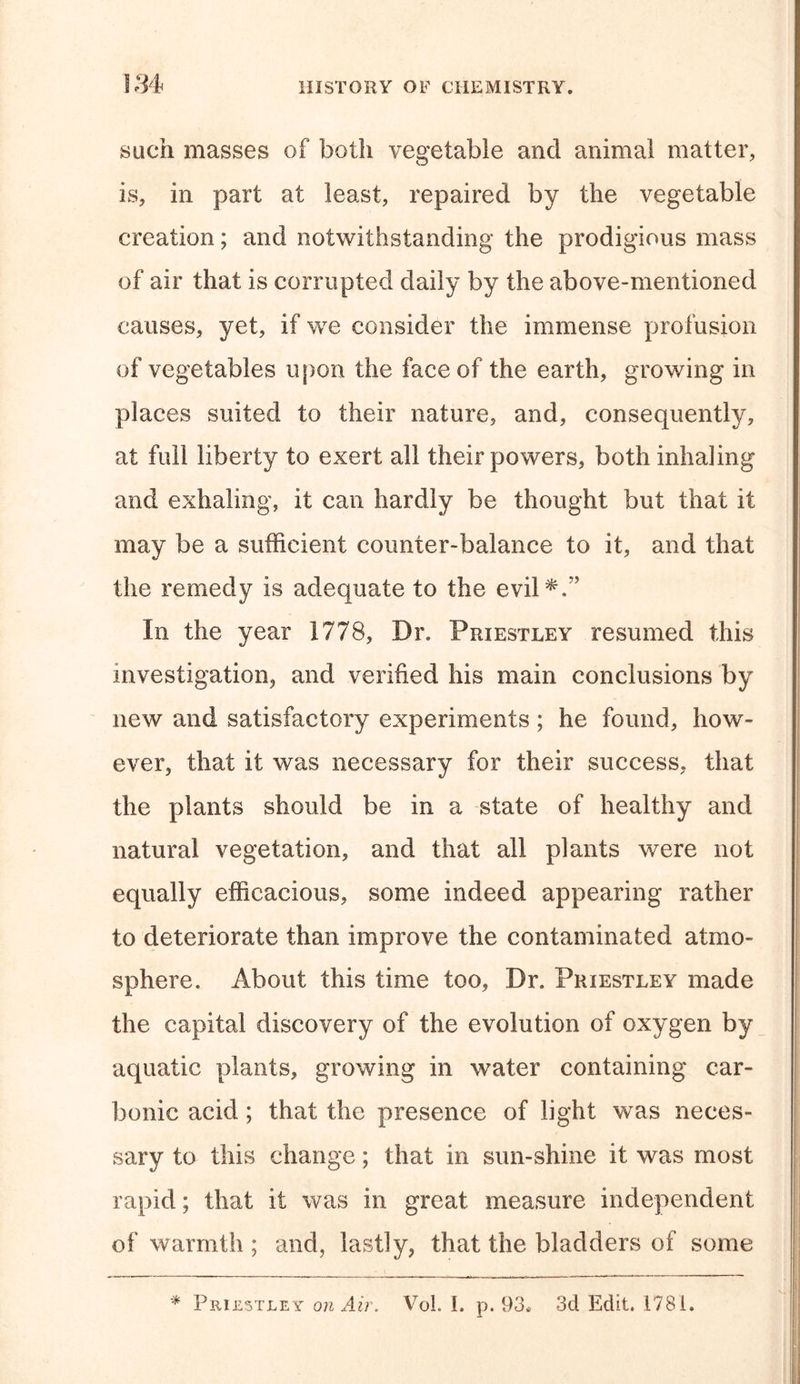 such masses of both vegetable and animal matter, is, in part at least, repaired by the vegetable creation; and notwithstanding the prodigious mass of air that is corrupted daily by the above-mentioned causes, yet, if we consider the immense profusion of vegetables upon the face of the earth, growing in places suited to their nature, and, consequently, at full liberty to exert all their powers, both inhaling and exhaling, it can hardly be thought but that it may be a sufficient counter-balance to it, and that the remedy is adequate to the evil*.” In the year 1778, Dr. Priestley resumed this investigation, and verified his main conclusions by new and satisfactory experiments; he found, how- ever, that it was necessary for their success, that the plants should be in a state of healthy and natural vegetation, and that all plants were not equally efficacious, some indeed appearing rather to deteriorate than improve the contaminated atmo- sphere. About this time too, Dr. Priestley made the capital discovery of the evolution of oxygen by aquatic plants, growing in water containing car- bonic acid; that the presence of light was neces- sary to this change; that in sun-shine it was most rapid; that it was in great measure independent of warmth ; and, lastly, that the bladders of some * Priestley on Air. Vol. 1. p. 93« 3d Edit. 1781.