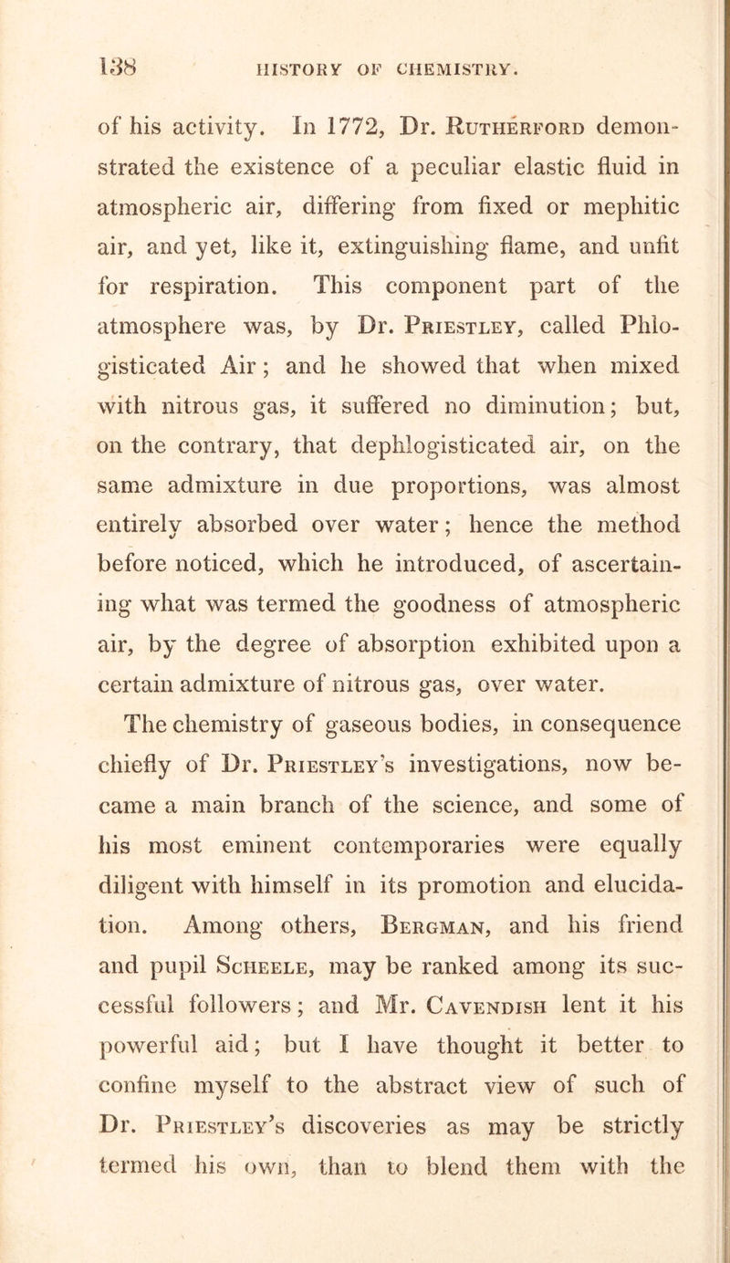 of his activity. In 1772, Dr. Rutherford demon-* strated the existence of a peculiar elastic fluid in atmospheric air, differing from fixed or mephitic air, and yet, like it, extinguishing flame, and unfit for respiration. This component part of the atmosphere was, by Dr. Priestley, called Phlo- gisticated Air; and he showed that when mixed with nitrous gas, it suffered no diminution; but, on the contrary, that dephlogisticated air, on the same admixture in due proportions, was almost entirely absorbed over water; hence the method before noticed, which he introduced, of ascertain- ing what was termed the goodness of atmospheric air, by the degree of absorption exhibited upon a certain admixture of nitrous gas, over water. The chemistry of gaseous bodies, in consequence chiefly of Dr. Priestley's investigations, now be- came a main branch of the science, and some of his most eminent contemporaries were equally diligent with himself in its promotion and elucida- tion. Among others, Bergman, and his friend and pupil Scheele, may be ranked among its suc- cessful followers; and Mr. Cavendish lent it his powerful aid; but I have thought it better to coniine myself to the abstract view of such of Dr. Priestley’s discoveries as may be strictly termed his own, than to blend them with the