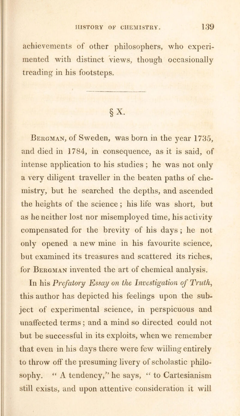 achievements of other philosophers, who experi- mented with distinct views, though occasionally treading in his footsteps. §X. Bergman, of Sweden, was born in the year 1735, and died in 1784, in consequence, as it is said, of intense application to his studies ; he was not only a very diligent traveller in the beaten paths of che- mistry, but he searched the depths, and ascended the heights of the science; his life was short, but as he neither lost nor misemployed time, his activity compensated for the brevity of his days ; he not only opened a new mine in his favourite science, but examined its treasures and scattered its riches, for Bergman invented the art of chemical analysis. In his Prefatory Essay on the Investigation of Truth, this author has depicted his feelings upon the sub- ject of experimental science, in perspicuous and unaffected terms ; and a mind so directed could not but be successful in its exploits, when we remember that even in his days there were few willing entirely to throw off the presuming livery of scholastic philo- sophy. “ A tendency/’ he says, “ to Cartesianism still exists, and upon attentive consideration it will