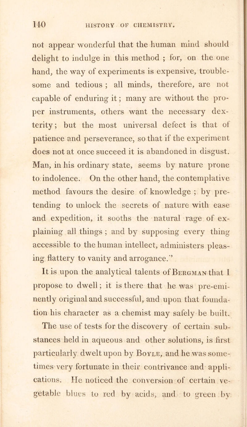 not appear wonderful that the human mind should delight to indulge in this method ; for, on the one hand, the way of experiments is expensive, trouble- some and tedious ; all minds, therefore, are not capable of enduring it; many are without the pro- per instruments, others want the necessary dex- terity ; but the most universal defect is that of patience and perseverance, so that if the experiment does not at once succeed it is abandoned in disgust. Man, in his ordinary state, seems by nature prone to indolence. On the other hand, the contemplative method favours the desire of knowledge ; by pre- tending to unlock the secrets of nature with ease and expedition, it sooths the natural rage of ex- plaining all things ; and by supposing every thing accessible to the human intellect, administers pleas- ing flattery to vanity and arrogance.*’ It is upon the analytical talents of Bergman that i propose to dwell; it is there that he was pre-emi- nently original and successful, and upon that founda- tion his character as a chemist may safely be built. The use of tests for the discovery of certain sub- stances held in aqueous and other solutions, is first particularly dwelt upon by Boyle, and he was some- times very fortunate in their contrivance and appli- cations. He noticed the conversion of certain ve- getable blues to red by acids, and to green by