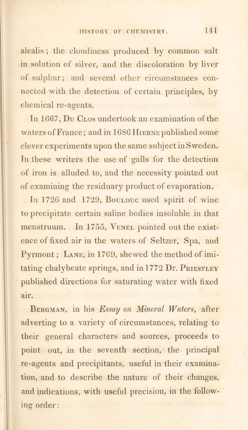 alcalis ; the cloudiness produced by common salt in solution of silver, and the discoloration by liver of sulphur; and several other circumstances con- nected with the detection of certain principles, by chemical re-agents. In 1667, Du Clos undertook an examination of the waters of France; and in 1686 Hierne published some clever experiments upon the same subject in Sweden. In these writers the use of galls for the detection of iron is alluded to, and the necessity pointed out of examining the residuary product of evaporation. In 1726 and 1729, Boulbuc used spirit of wine to precipitate certain saline bodies insoluble in that menstruum. In 1755, Venel pointed out the exist- ence of fixed air in the waters of Seltzer, Spa, and Pyrmont; Lane, in 1769, shewed the method of imi- tating chalybeate springs, and in 1772 Dr. Priestley published directions for saturating water with fixed air. Bergman, in his Essay on Mineral Waters, after adverting to a variety of circumstances, relating to their general characters and sources, proceeds to point out, in the seventh section, the principal re-agents and precipitants, useful in their examina- tion, and to describe the nature of their changes, and indications, with useful precision, in the follow- ing order: