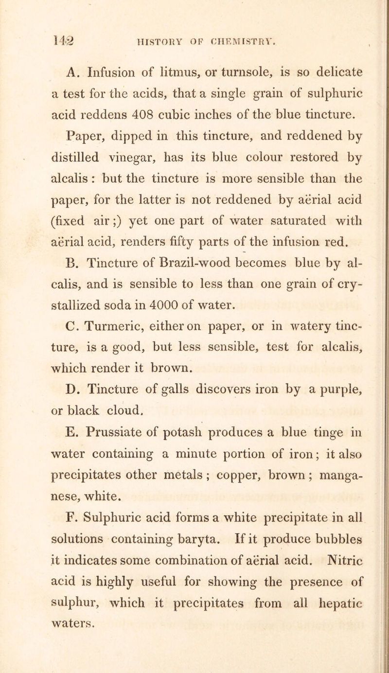 A. Infusion of litmus, or turnsole, is so delicate a test for the acids, that a single grain of sulphuric acid reddens 408 cubic inches of the blue tincture. Paper, dipped in this tincture, and reddened by distilled vinegar, has its blue colour restored by alcalis : but the tincture is more sensible than the paper, for the latter is not reddened by aerial acid (fixed air;) yet one part of water saturated with aerial acid, renders fifty parts of the infusion red. B. Tincture of Brazil-wood becomes blue by al- calis, and is sensible to less than one grain of cry- stallized soda in 4000 of water. C. Turmeric, either on paper, or in watery tinc- ture, is a good, but less sensible, test for alcalis, which render it brown. D. Tincture of galls discovers iron by a purple, or black cloud. E. Prussiate of potash produces a blue tinge in water containing a minute portion of iron; it also precipitates other metals; copper, brown; manga- nese, white. F. Sulphuric acid forms a white precipitate in all solutions containing baryta. If it produce bubbles it indicates some combination of aerial acid. Nitric acid is highly useful for showing the presence of sulphur, which it precipitates from all hepatic waters.